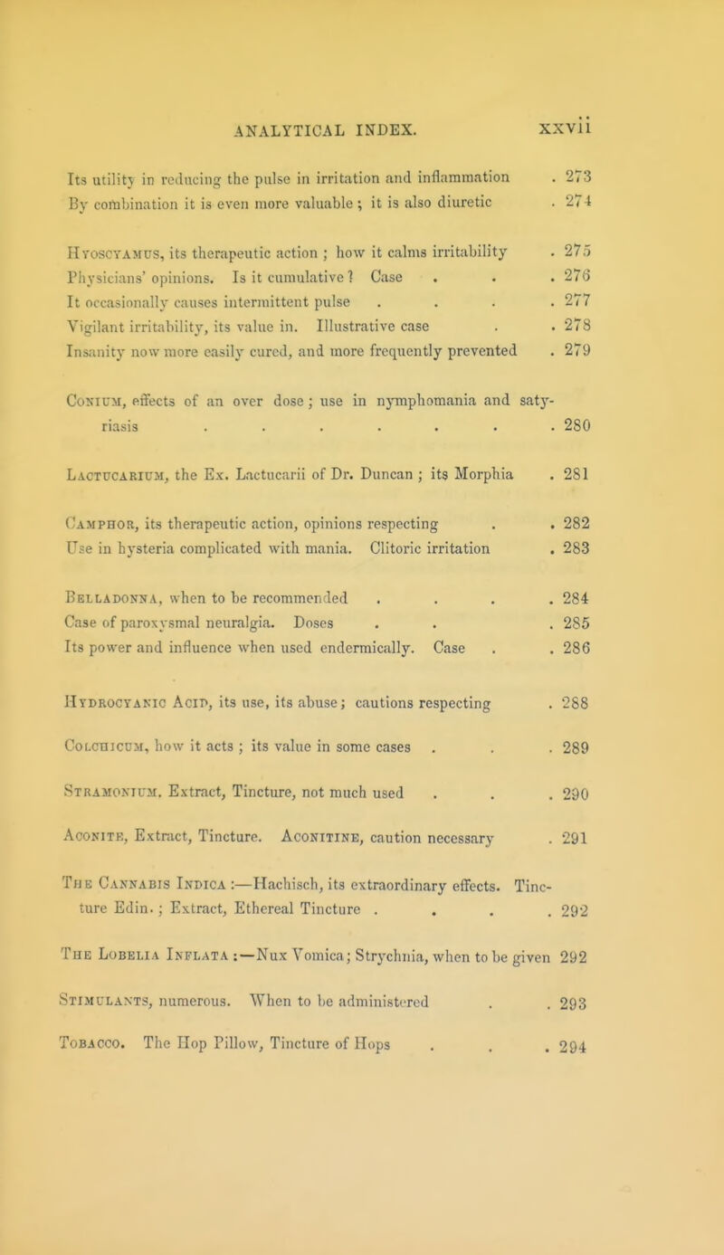 Its utilitj in reducing the pulse in irritation and inflammation . 273 By combination it is even more valuable ; it is also diuretic . 274 Htoscyamus, its therapeutic action ; how it calms irritability . 275 Physicians' opinions. Is it cumulative ] Case . . . 276 It occasionally causes intermittent pulse .... 277 Vigilant irritability, its value in. Illustrative case . . 278 Insjinity now more easily cured, and more frequently prevented . 279 CoNiUM, effects of an over dose; use in njinphomania and saty- riasis ....... 280 Lactucarium, the Ex. Lactucarii of Dr. Duncan ; its Morphia . 281 (Jamphor, its therapeutic action, opinions respecting . . 282 Use in hysteria complicated with mania. Clitoric irritation . 283 BEtLADONNA, when to be recommended .... 284 Case of paroxysmal neuralgia. Doses . . . 285 Its power and influence when used cndermically. Case . . 286 Hydrocyanic Acit>, its use, its abuse; cautions respecting . 288 CoLcmcDM, how it acts ; its value in some cases . . . 289 Stramonhtm, Extract, Tincture, not much used . . , 290 Aconite, Extract, Tincture. Aconitine, caution necessary . 291 The Cannabis Indica :—Hachisch, its extraordinary effects. Tinc- ture Edin.; Extract, Ethereal Tincture .... 292 The Lobelia Inflata :—Nux Vomica; Strychnia, when to be given 292 Stimulants, numerous. When to be administered . . 293 Tobacco. The Hop Pillow, Tincture of Hops , . . 294