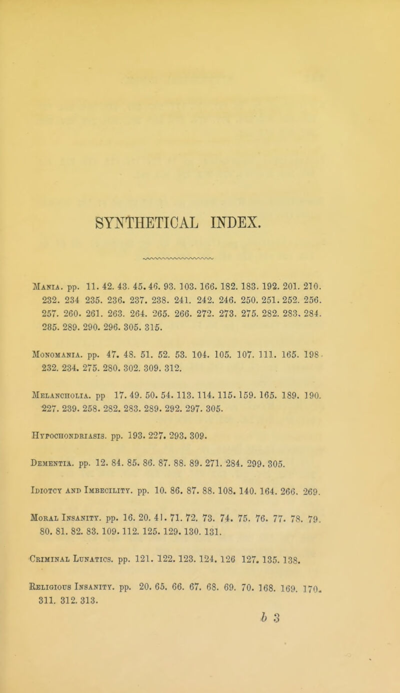 SYNTHETICAL INDEX. Mania, pp. 11. 42. 43. 45.46. 93. 103. 166. 182. 183. 192. 201. 210. 232. 234 235. 236. 237. 238. 241. 242. 246. 250.251.252. 266. 257. 260. 261. 263. 264. 265. 266. 272. 273. 275. 282. 283. 284. 285. 289. 290. 296. 305. 315. Monomania, pp. 47. 48. 51. 52. 53. 104. 105. 107. HI. 165. 198 232. 234. 275. 280. 302. 309. 312. Melancholia, pp 17. 49. 50. 54. 113.114.115. 159. 165. 189. 190. ^27. 239. 258. 282. 283. 289. 292. 297. 305. Hypochondriasis, pp. 193. 227. 293. 309. Dementia, pp. 12. 84. 85. 86. 87. 88. 89. 271. 284. 299. 305. Ibiotcy anp Imbecility, pp. 10. 86. 87. 88. 108. 140. 164. 266. 269. Moral Insanity, pp. 16. 20. 41. 71. 72, 73. 74. 75. 76. 77. 78. 79. 80. 81. 82. 83. 109.112. 125. 129. 130. 131. Criminal Lunatics, pp. 121. 122. 123.124. 126 127. 135.138. Religious Insanity, pp. 20. 65. 66. 67. 68. 69. 70. 168. 169. 170. 311. 312.313.