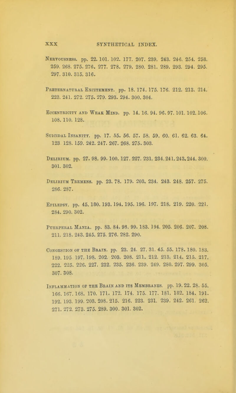 Nervousness, pp. 22. 101. 102. 177. 207. 239. 243. 246. 254. 258. 259. 268. 275. 276. 277. 278. 279. 280. 281. 289. 293. 294. 295. 297. 310. 315. 316. Preternatural Excitement, pp. 18. 174. 175. 176. 212. 213. 214. 223. 241. 272. 275. 279. 293. 294. 300. 304. Eccentricity and Weak Mind. pp. 14. 16. 94. 96.97.101.102.106. 108. 110. 128. Suicidal Insanity, pp. 17. 55. 56. 57. 58. 59. 60. 61. 62. 63. 64. 123. 128. 159. 242. 247. 267. 268. 275. 303. Delirium, pp. 27. 98. 99.100.127. 227. 231. 234.241.243.244. 300. 301. 302. Delirium Tremens, pp. 23. 78. 179. 203. 234. 243. 248. 257. 275. 286. 287. Epilepsy, pp. 45.180.193.194.195.196. 197. 218. 219. 220. 221. 284. 290. 302. Puerperal Mania, pp. 83. 84. 98. 99. 183. 194. 205. 206. 207. 208. 211. 218. 243. 245. 275. 276. 282. 290. Congestion of the Brain, pp. 23. 24. 27. 31. 45. 55. 178. 180. 183. 189. 195. 197. 198. 202. 203. 208. 211. 212. 213. 214. 215. 217. 222. 225. 226. 227. 232. 235. 236. 239. 249. 280. 297. 299. 305. 307. 308. Inflammation of the Brain and its Membranes, pp. 19.22. 28. 55. 166.167.168. 170. 171. 172. 174. 175. 177. 181. 182. 184. 191. 192. 193. 199. 203. 208. 215. 216. 223. 231. 239. 242. 261. 262. 271. 272. 273. 275. 289. 300. 301. 302.