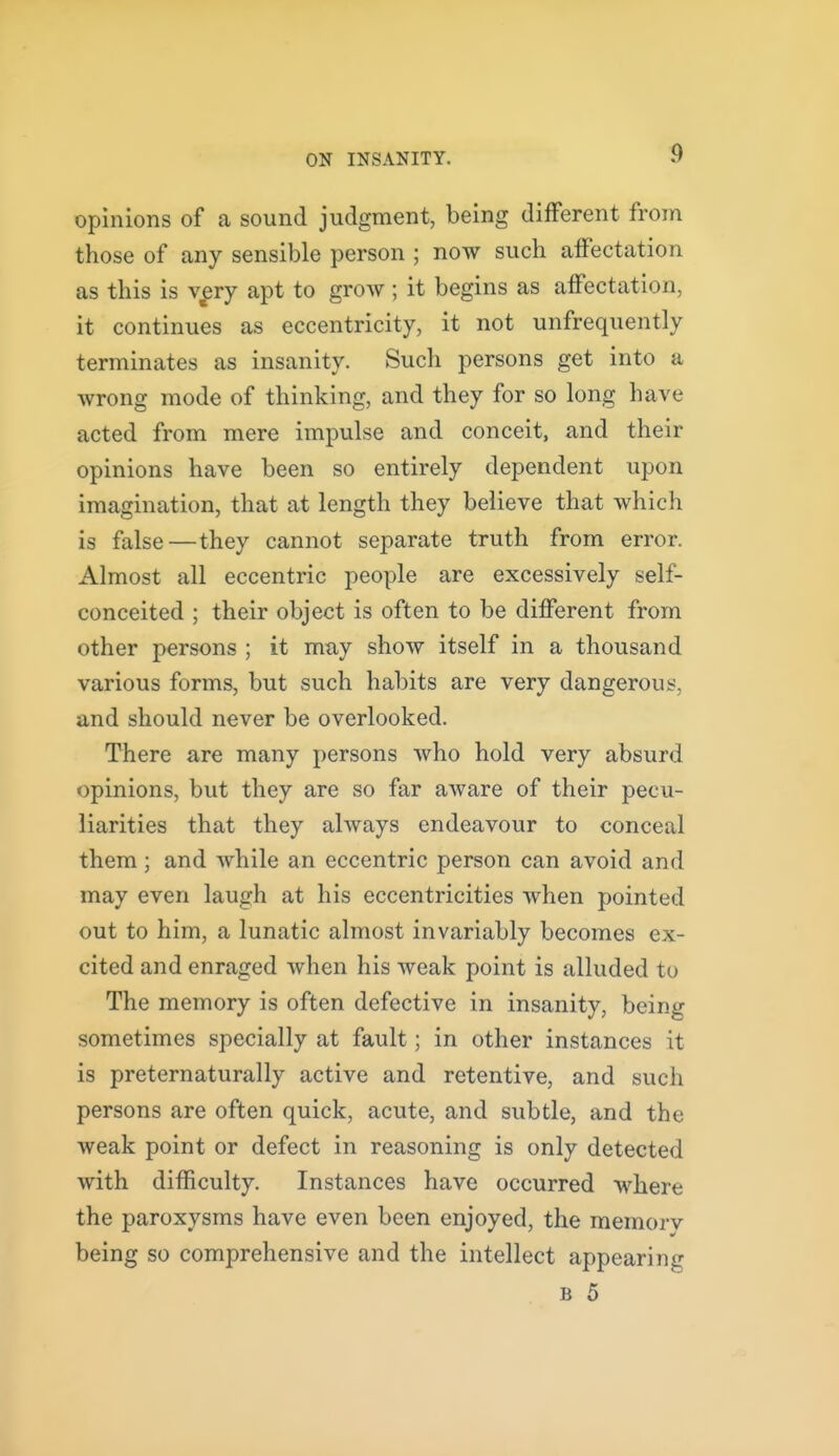 opinions of a sound judgment, being different from those of any sensible person ; now such affectation as this is v^ry apt to grow ; it begins as affectation, it continues as eccentricity, it not unfrequently terminates as insanity. Such persons get into a wrong mode of thinking, and they for so long have acted from mere impulse and conceit, and their opinions have been so entirely dependent upon imagination, that at length they believe that which is false—they cannot separate truth from error. Almost all eccentric people are excessively self- conceited ; their object is often to be different from other persons ; it may show itself in a thousand various forms, but such habits are very dangerous, and should never be overlooked. There are many persons who hold very absurd opinions, but they are so far aware of their pecu- liarities that they always endeavour to conceal them; and while an eccentric person can avoid and may even laugh at his eccentricities when pointed out to him, a lunatic almost invariably becomes ex- cited and enraged when his weak point is alluded to The memory is often defective in insanity, being sometimes specially at fault; in other instances it is preternaturally active and retentive, and such persons are often quick, acute, and subtle, and the weak point or defect in reasoning is only detected with difficulty. Instances have occurred where the paroxysms have even been enjoyed, the raemorv being so comprehensive and the intellect appearing B 5