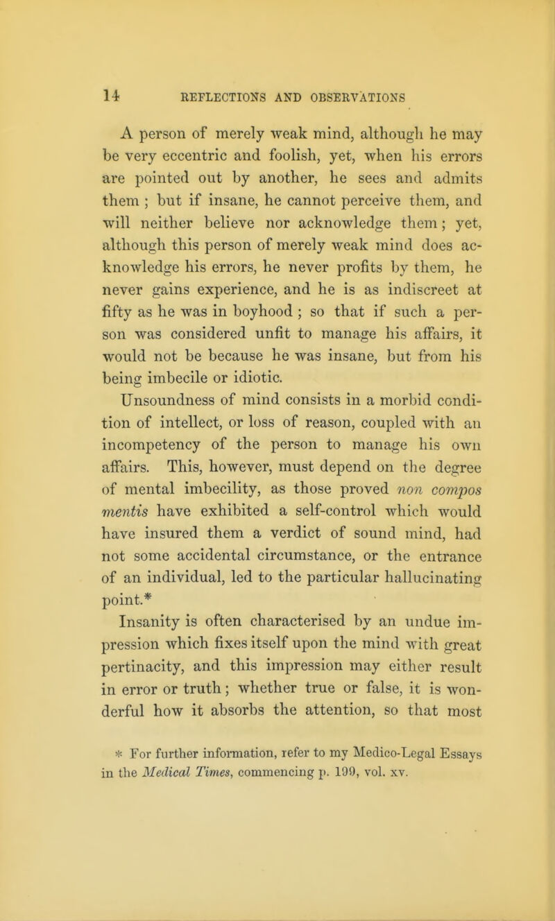 A person of merely weak mind, althougli he may be very eccentric and foolish, yet, when his errors are pointed out by another, he sees and admits them ; but if insane, he cannot perceive them, and will neither believe nor acknowledge them; yet, although this person of merely weak mind does ac- knowledge his errors, he never profits by them, he never gains experience, and he is as indiscreet at fifty as he was in boyhood ; so that if such a per- son was considered unfit to manage his affairs, it would not be because he was insane, but from his being imbecile or idiotic. Unsoundness of mind consists in a morbid condi- tion of intellect, or loss of reason, coupled with an incompetency of the person to manage his own affairs. This, however, must depend on the degree of mental imbecility, as those proved non comjws mentis have exhibited a self-control which would have insured them a verdict of sound mind, had not some accidental circumstance, or the entrance of an individual, led to the particular hallucinating point* Insanity is often characterised by an undue im- pression which fixes itself upon the mind with great pertinacity, and this impression may either result in error or truth; whether true or false, it is won- derful how it absorbs the attention, so that most * For further infonnation, refer to my Medico-Legal Essays in the Medical Times, commencing p. 199, vol. xv.