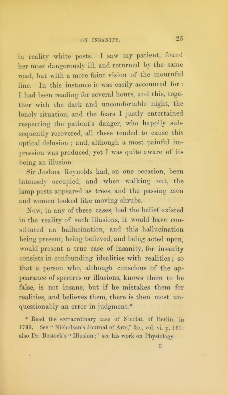 in reality white posts. I saw my patient, found her most dangerously ill, and returned by the same road, but with a more faint vision of tlie mournful line. In this instance it was easily accounted for : I had been reading for several hours, and this, toge- ther with the dark and uncomfortable night, the lonely situation, and the fears I justly entertained respecting the patient's danger, Avho happily sub- sequently recovered, all these tended to cause this optical delusion ; and, although a most painful im- pression was produced, yet I was quite aware of its being an illusion. Sir Joshua Reynolds had, on one occasion, been intensely occupied, and Avhen walking out, the lamp posts appeared as trees, and the passing men and women looked like moving shrubs. Now, in any of these cases, had the belief existed in the reality of such illusions, it would have con- stituted an hallucination, and this hallucination being present, being believed, and being acted upon, would present a true case of insanity, for insanity consists in confounding idealities with realities ; so that a person who, although conscious of the ap- pearance of spectres or illusions, knows them to be false, is not insane, but if he mistakes them for realities, and believes them, there is then most un- questionably an error in judgment.* * Read the extraordinary case of Nicolai, of Berlin, in 1799. See  Nicholson's Journal of Arts, dfec, vol. vi. p. 161 ; also Dr. Bostock's  Illusion; see his work on Physiology. C