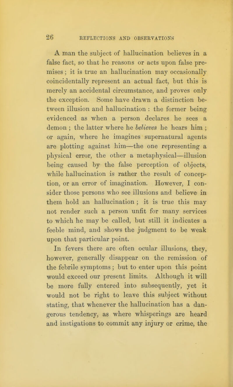 A man the subject of hallucination believes in a false fact, so that he reasons or acts upon false pre- mises ; it is true an hallucination may occasionally coincidentally represent an actual fact, but this is merely an accidental circumstance, and proves only the exception. Some have drawn a distinction be- tween illusion and hallucination : the former being evidenced as when a person declares he sees a demon ; the latter where he believes he hears him ; or again, where he imagines supernatural agents are plotting against him—the one representing a physical error, the other a metaphysical—illusion being caused by the false perception of objects, while hallucination is rather the result of concep- tion, or an error of imagination. However, I con- sider those persons who see illusions and believe in them hold an hallucination ; it is true this may not render such a person unfit for many services to which he may be called, but still it indicates a feeble mind, and shows the judgment to be weak upon that particular point. In fevers there are often ocular illusions, they, however, generally disappear on the remission of the febrile symptoms ; but to enter upon this point would exceed our present limits. Although it will be more fully entered into subsequently, yet it would not be right to leave this subject without stating, that whenever the hallucination has a dan- gerous tendency, as where whisperings are heard and instigations to commit any injury or crime, the
