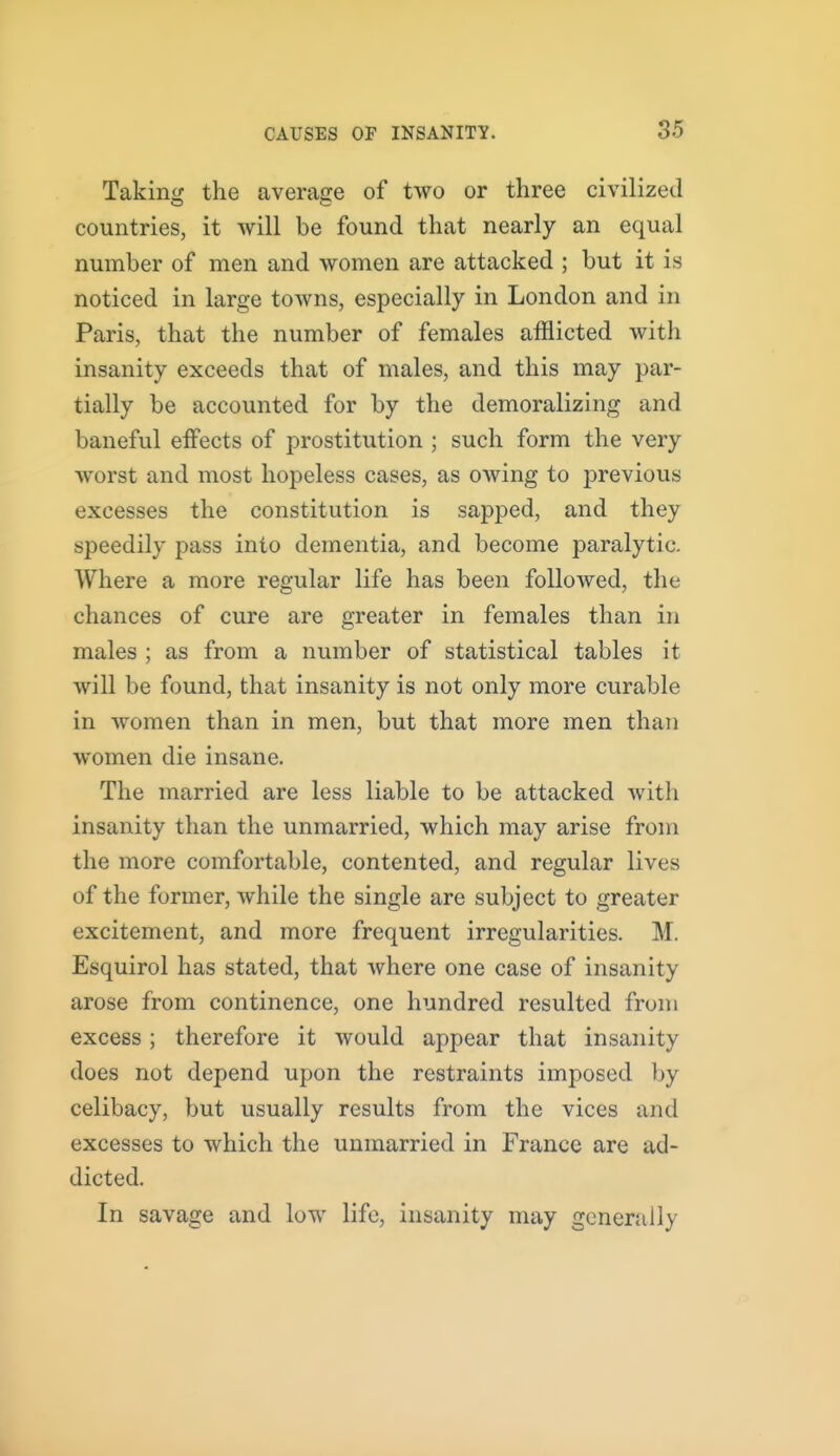 Taking the average of two or three civilized countries, it will be found that nearly an equal number of men and women are attacked ; but it is noticed in large towns, especially in London and in Paris, that the number of females afflicted with insanity exceeds that of males, and this may par- tially be accounted for by the demoralizing and baneful eifects of prostitution ; such form the very worst and most hopeless cases, as owing to j^i'evious excesses the constitution is sapped, and they speedily pass into dementia, and become paralytic. Where a more regular life has been followed, the chances of cure are greater in females than in males ; as from a number of statistical tables it will be found, that insanity is not only more curable in women than in men, but that more men than women die insane. The married are less liable to be attacked with insanity than the unmarried, which may arise from the more comfortable, contented, and regular lives of the former, while the single are subject to greater excitement, and more frequent irregularities. M. Esquirol has stated, that where one case of insanity arose from continence, one hundred resulted from excess; therefore it would appear that insanity does not depend upon the restraints imposed by celibacy, but usually results from the vices and excesses to which the unmarried in France are ad- dicted. In savage and low life, insanity may generally