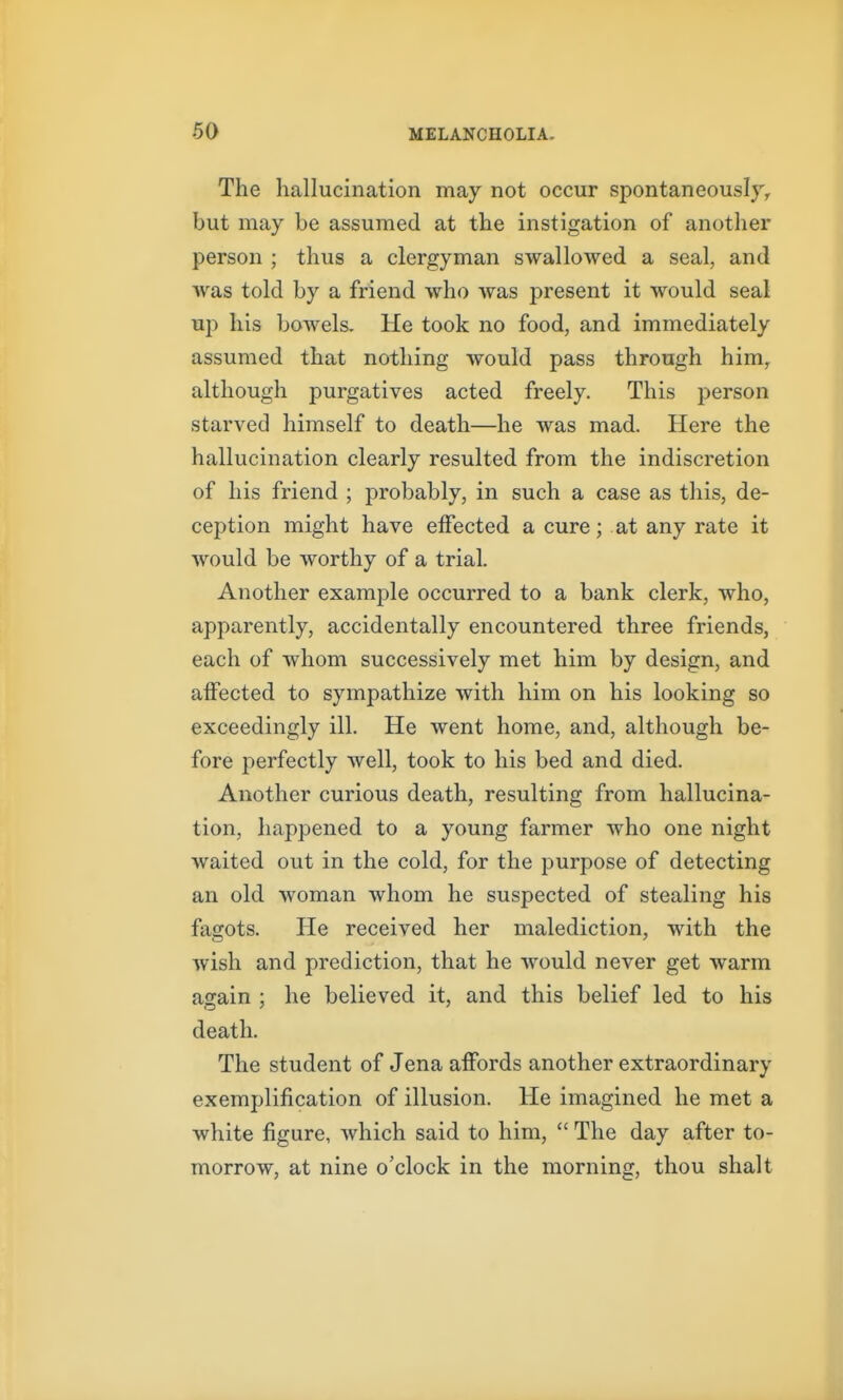 The hallucination may not occur spontaneously^ but may be assumed at the instigation of another person ; thus a clergyman swallowed a seal, and was told by a friend who was present it would seal up his bowels. He took no food, and immediately assumed that nothing would pass through him, although purgatives acted freely. This person starved himself to death—he was mad. Here the hallucination clearly resulted from the indiscretion of his friend ; probably, in such a case as this, de- ception might have effected a cure; at any rate it would be worthy of a trial. Another example occurred to a bank clerk, who, apparently, accidentally encountered three friends, each of whom successively met him by design, and affected to sympathize with him on his looking so exceedingly ill. He went home, and, although be- fore perfectly well, took to his bed and died. Another curious death, resulting from hallucina- tion, liappened to a young farmer who one night waited out in the cold, for the purpose of detecting an old woman whom he suspected of stealing his fagots. He received her malediction, with the wish and prediction, that he would never get warm again ; he believed it, and this belief led to his death. The student of Jena affords another extraordinary exemplification of illusion. He imagined he met a white figure, which said to him,  The day after to- morrow, at nine o'clock in the morning, thou shalt