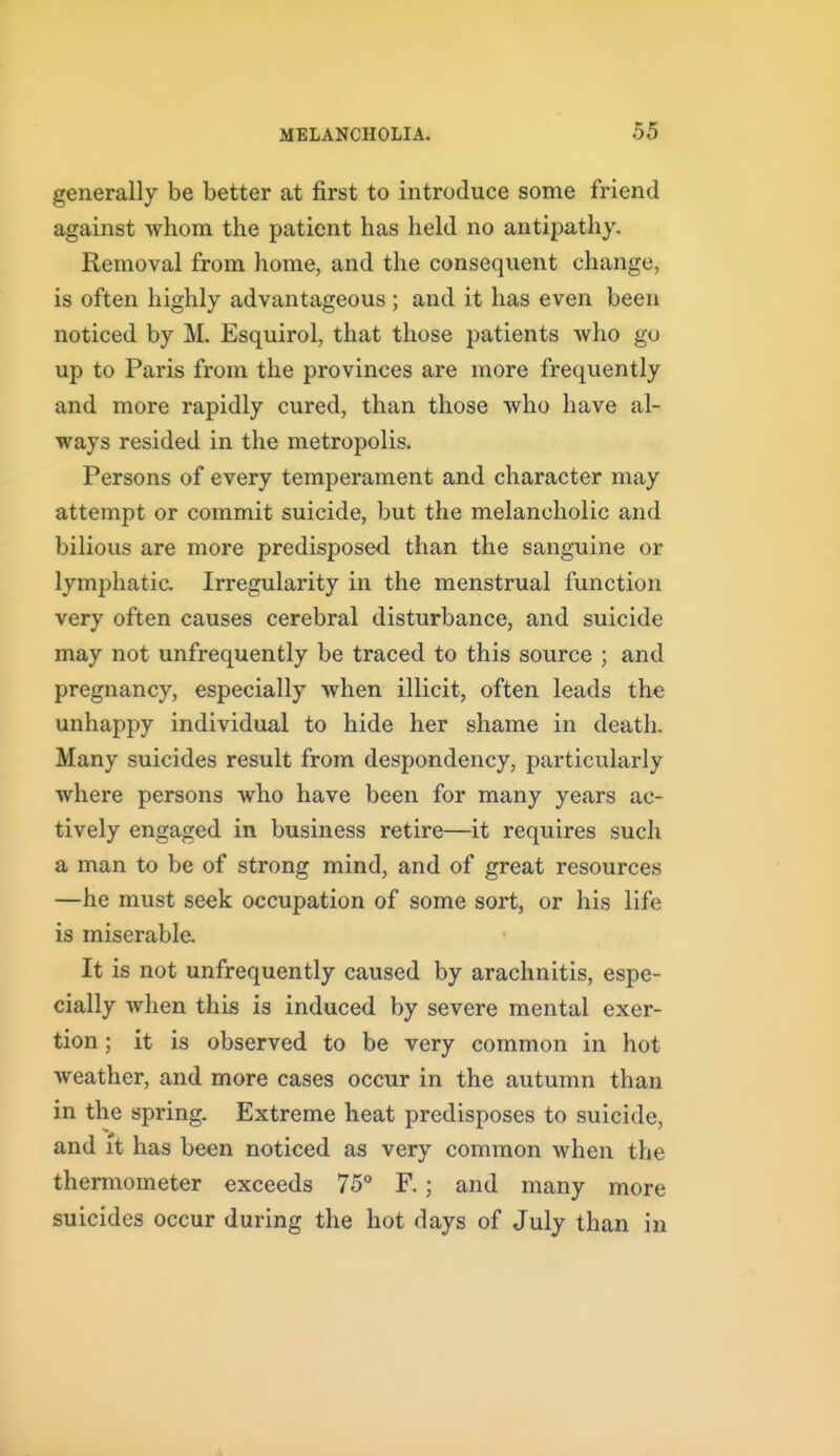 generally be better at first to introduce some friend against whom the patient has held no antipathy. Removal from home, and the consequent change, is often highly advantageous; and it has even been noticed by M, Esquirol, that those patients who go up to Paris from the provinces are more frequently and more rapidly cured, than those who have al- ways resided in the metropolis. Persons of every temperament and character may attempt or commit suicide, but the melancholic and bilious are more predisposed than the sanguine or lymphatic. Irregularity in the menstrual function very often causes cerebral disturbance, and suicide may not unfrequently be traced to this source ; and pregnancy, especially when illicit, often leads the unhappy individual to hide her shame in death. Many suicides result from despondency, particularly where persons who have been for many years ac- tively engaged in business retire—it requires such a man to be of strong mind, and of great resources —he must seek occupation of some sort, or his life is miserable. It is not unfrequently caused by arachnitis, espe- cially when this is induced by severe mental exer- tion ; it is observed to be very common in hot weather, and more cases occur in the autumn than in the spring. Extreme heat predisposes to suicide, and it has been noticed as very common when the thermometer exceeds 75° F. ; and many more suicides occur during the hot days of July than in