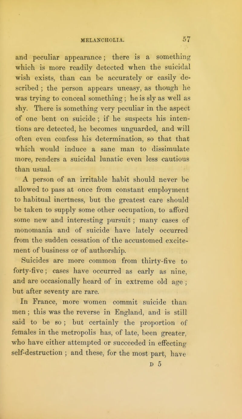 and peculiar appearance; there is a something which is more readily detected when the suicidal wish exists, than can be accurately or easily de- scribed ; the person appears uneasy, as though he was trying to conceal something ; he is sly as well as shy. There is something very peculiar in the aspect of one bent on suicide; if he suspects his inten- tions are detected, he becomes unguarded, and will often even confess his determination, so that that which would induce a sane man to dissimulate more, renders a suicidal lunatic even less cautious than usual. A person of an irritable habit should never be allowed to pass at once from constant employment to habitual inertness, but the greatest care should be taken to supply some other occupation, to afford some new and interesting pursuit ; many cases of monomania and of suicide have lately occurred from the sudden cessation of the accustomed excite- ment of business or of authorship. Suicides are more common from thirty-five to forty-five; cases have occurred as early as nine, and are occasionally heard of in extreme old age ; but after seventy are rare. In France, more women commit suicide than men; this was the reverse in England, and is still said to be so ; but certainly the proportion of females in the metropolis has, of late, been greater, who have either attempted or succeeded in effecting self-destruction ; and these, for the most part, have D 5