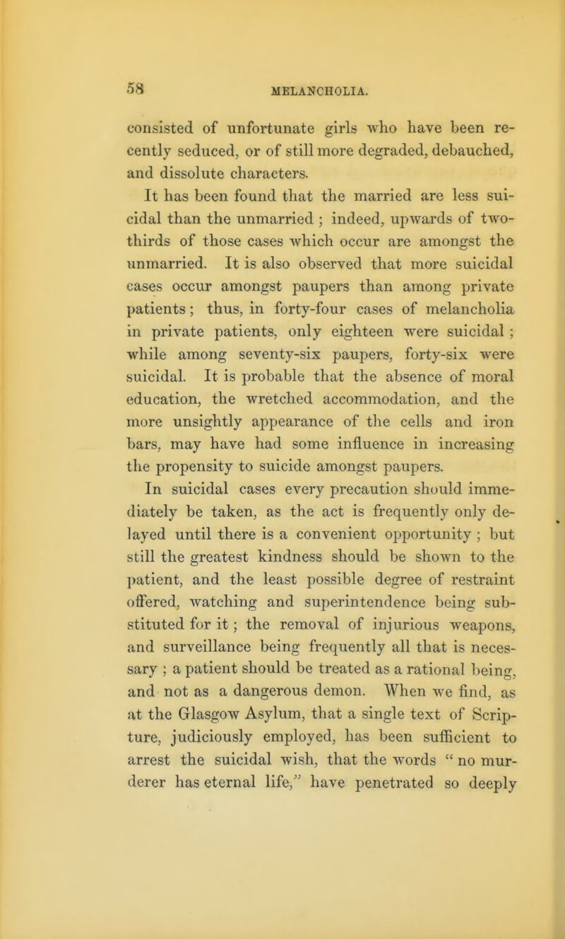 consisted of unfortunate girls who have been re- cently seduced, or of still more degraded, debauched, and dissolute characters. It has been found that the married are less sui- cidal than the unmarried ; indeed, upwards of two- thirds of those cases which occur are amongst the unmarried. It is also observed that more suicidal cases occur amongst paupers than among private patients ; thus, in forty-four cases of melancholia in private patients, only eighteen were suicidal ; while among seventy-six paupers, forty-six were suicidal. It is probable that the absence of moral education, the wretched accommodation, and the more unsightly appearance of tlie cells and iron bars, may have had some influence in increasing the propensity to suicide amongst paupers. In suicidal cases every precaution should imme- diately be taken, as the act is frequently only de- layed until there is a convenient opportunity ; but still the greatest kindness should be shown to the patient, and the least possible degree of restraint offered, watching and superintendence being sub- stituted for it; the removal of injurious weapons, and surveillance being frequently all that is neces- sary ; a patient should be treated as a rational being, and not as a dangerous demon. When we find, as at the Glasgow Asylum, that a single text of Scrip- ture, judiciously employed, has been sufficient to arrest the suicidal wish, that the words  no mur- derer has eternal life, have penetrated so deeply