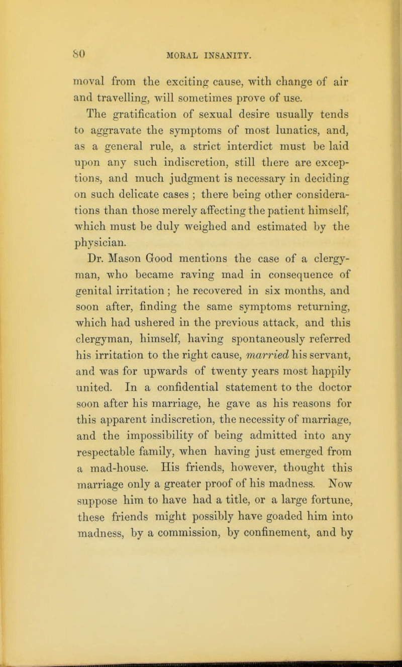 moval from the exciting cause, with change of air and travelling, will sometimes prove of use. The gratification of sexual desire usually tends to aggravate the symptoms of most lunatics, and, as a general rule, a strict interdict must be laid upon any such indiscretion, still there are excep- tions, and much judgment is necessary in deciding on such delicate cases ; there being other considera- tions than those merely affecting the patient himself, which must be duly weighed and estimated by the physician. Dr. Mason Good mentions the case of a clergy- man, who became raving mad in consequence of genital irritation ; he recovered in six months, and soon after, finding the same symptoms returning, which had ushered in the previous attack, and this clergyman, himself, having spontaneously referred his irritation to the right cause, married his servant, and was for upwards of twenty years most happily united. In a confidential statement to the doctor soon after his marriage, he gave as his reasons for this apparent indiscretion, the necessity of marriage, and the impossibility of being admitted into any respectable family, when having just emerged from a mad-house. His friends, however, thought this marriage only a greater proof of his madness. Now suppose him to have had a title, or a large fortune, these friends might possibly have goaded him into madness, by a commission, by confinement, and by