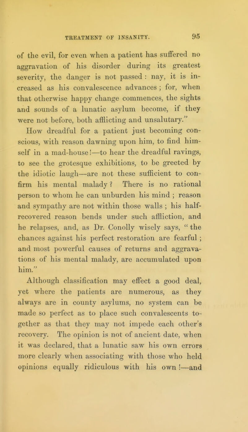 of the evil, for even when a patient has suffered no aggravation of his disorder during its greatest severity, the danger is not passed : nay, it is in- creased as his convalescence advances ; for, when that otherwise happy change commences, the sights and sounds of a lunatic asylum become, if they were not before, both afflicting and unsalutary. How dreadful for a patient just becoming con- scious, with reason dawning upon him, to find him- self in a mad-house!—to hear the dreadful ravings, to see the grotesque exhibitions, to be greeted by the idiotic laugh—are not these sufficient to con- firm his mental malady ? There is no rational person to whom he can unburden his mind ; reason and sympathy are not within those walls ; his half- recovered reason bends under such affliction, and he relapses, and, as Dr. Conolly wisely says,  the chances against his perfect restoration are fearful ; and most powerful causes of returns and aggrava- tions of his mental malady, are accumulated upon him. Although classification may effect a good deal, yet where the patients are numerous, as they always are in county asylums, no system can be made so perfect as to place such convalescents to- gether as that they may not impede each other's recovery. The opinion is not of ancient date, when it was declared, that a lunatic saw his own errors more clearly when associating with those who held opinions equally ridiculous with his own !—and