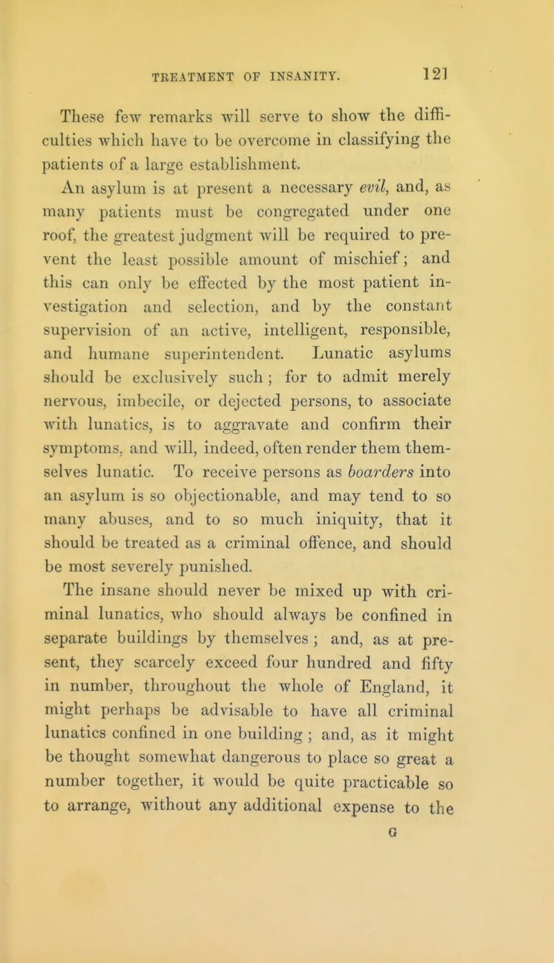 These few remarks will serve to show the diffi- culties which have to be overcome in classifying the patients of a large establishment. An asylum is at present a necessary evil, and, as many patients must be congregated under one roof, the greatest judgment will be required to pre- vent the least possible amount of mischief; and this can only be effected by the most patient in- vestigation and selection, and by the constant supervision of an active, intelligent, responsible, and humane superintendent. Lunatic asylums should be exclusively such ; for to admit merely nervous, imbecile, or dejected persons, to associate with lunatics, is to aggravate and confirm their symptoms, and will, indeed, often render them them- selves lunatic. To receive persons as boarders into an asylum is so objectionable, and may tend to so many abuses, and to so much iniquity, that it should be treated as a criminal oflfence, and should be most severely punished. The insane should never be mixed up with cri- minal lunatics, who should always be confined in separate buildings by themselves ; and, as at pre- sent, they scarcely exceed four hundred and fifty in number, throughout the whole of England, it might perhaps be advisable to have all criminal lunatics confined in one building ; and, as it might be thought somewhat dangerous to place so great a number together, it would be quite practicable so to arrange, without any additional expense to the a