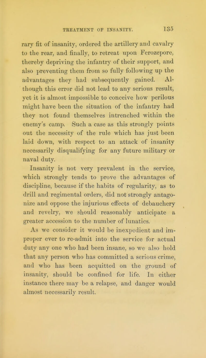 rary fit of insanity, ordered the artillery and cavalry to the rear, and finally, to retreat upon Ferozepore, thereby depriving the infantry of their support, and also preventing them from so fully following up the advantages they had subsequently gained. Al- though this error did not lead to any serious result, yet it is almost impossible to conceive how perilous might have been the situation of the infantry had they not found themselves intrenched within the enemy's camp. Such a case as this strongly points out the necessity of the rule which has just been laid down, with respect to an attack of insanity necessarily disqualifying for any future military or naval duty. Insanity is not very prevalent in the service, Avhich strongly tends to prove the advantages of discipline, because if the habits of regularity, as to drill and regimental orders, did not strongly antago- nize and oppose the injurious elFects of debauchery and revelry, we should reasonably anticipate a greater accession to the number of lunatics. As we consider it would be inexpedient and im- proper ever to re-admit into the service for actual duty any one who had been insane, so we also hold that any person who has committed a serious crime, and who has been acquitted on the ground of insanity, should be confined for life. In either instance there may be a relapse, and danger would almost necessarily result.