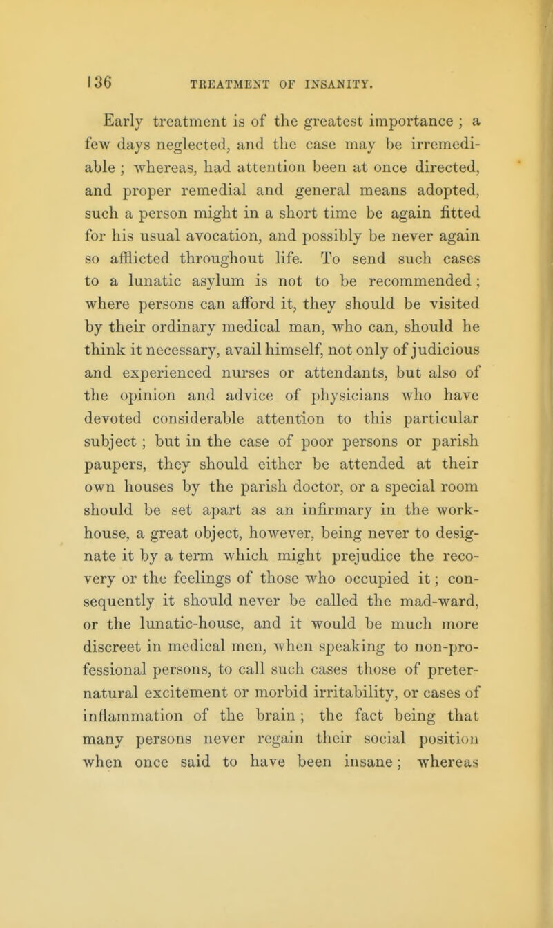 Early treatment is of the greatest importance ; a few days neglected, and the case may be irremedi- able ; whereas, had attention been at once directed, and proper remedial and general means adopted, such a person might in a short time be again fitted for his usual avocation, and possibly be never again so afflicted throughout life. To send such cases to a lunatic asylum is not to be recommended; where persons can afford it, they should be visited by their ordinary medical man, who can, should he think it necessary, avail himself, not only of judicious and experienced nurses or attendants, but also of the opinion and advice of physicians who have devoted considerable attention to this particular subject; but in the case of poor persons or parish paupers, they should either be attended at their own houses by the parish doctor, or a special room should be set apart as an infirmary in the work- house, a great object, however, being never to desig- nate it by a term which might prejudice the reco- very or the feelings of those who occupied it; con- sequently it should never be called the mad-ward, or the lunatic-house, and it would be much more discreet in medical men, Avhen speaking to non-pro- fessional persons, to call such cases those of preter- natural excitement or morbid irritability, or cases of inflammation of the brain ; the fact being that many persons never regain their social position when once said to have been insane; whereas