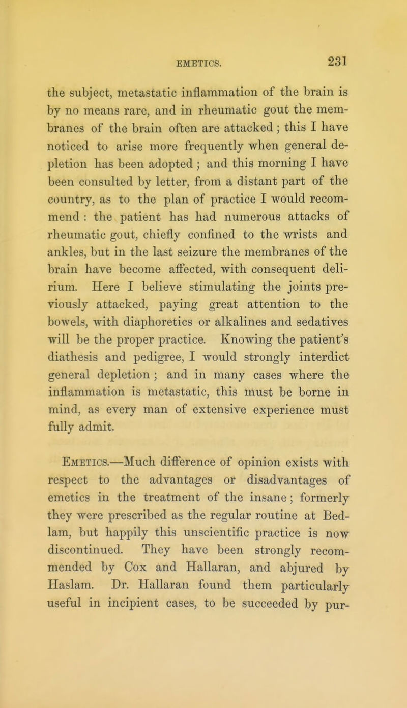 the subject, metastatic inflammation of the brain is by no means rare, and in rheumatic gout the mem- branes of the brain often are attacked; this I have noticed to arise more frequently when general de- pletion has been adopted ; and this morning I have been consulted by letter, from a distant part of the country, as to the plan of practice I would recom- mend : the patient has had numerous attacks of rheumatic gout, chiefly confined to the Avrists and ankles, but in the last seizure the membranes of the brain have become affected, with consequent deli- rium. Here I believe stimulating the joints pre- viously attacked, paying great attention to the bowels, with diaphoretics or alkalines and sedatives will be the proper practice. Knowing the patient's diathesis and pedigree, I would strongly interdict general depletion ; and in many cases where the inflammation is metastatic, this must be borne in mind, as every man of extensive experience must fully admit. Emetics.—Much difference of opinion exists with respect to the advantages or disadvantages of emetics in the treatment of the insane; formerly they were prescribed as the regular routine at Bed- lam, but happily this unscientific practice is now discontinued. They have been strongly recom- mended by Cox and Hallaran, and abjured by Haslam. Dr. Hallaran found them particularly useful in incipient cases, to be succeeded by pur-