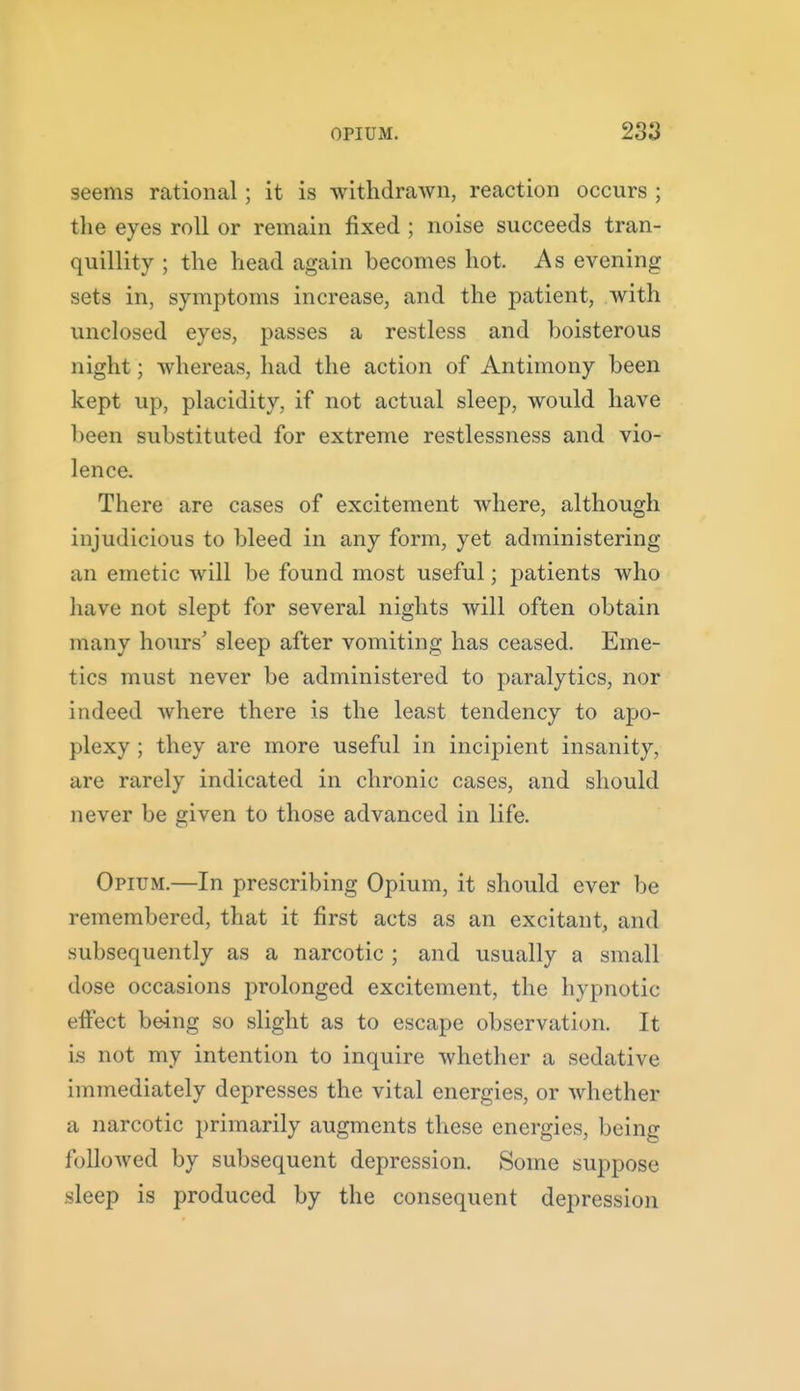 seems rational; it is withdrawn, reaction occurs ; the eyes roll or remain fixed ; noise succeeds tran- quillity ; the head again becomes hot. As evening sets in, symptoms increase, and the patient, with unclosed eyes, passes a restless and boisterous night; whereas, had the action of Antimony been kept up, placidity, if not actual sleep, would have been substituted for extreme restlessness and vio- lence. There are cases of excitement where, although injudicious to bleed in any form, yet administering an emetic will be found most useful; patients who have not slept for several nights will often obtain many hours' sleep after vomiting has ceased. Eme- tics must never be administered to paralytics, nor indeed where there is the least tendency to apo- plexy ; they are more useful in incipient insanity, are rarely indicated in chronic cases, and should never be given to those advanced in life. Opium.—In prescribing Opium, it should ever be remembered, that it first acts as an excitant, and subsequently as a narcotic ; and usually a small dose occasions prolonged excitement, the hypnotic effect being so slight as to escape observation. It is not my intention to inquire whether a sedative immediately depresses the vital energies, or whether a narcotic primarily augments these energies, being followed by subsequent depression. Some suppose sleep is produced by the consequent depression