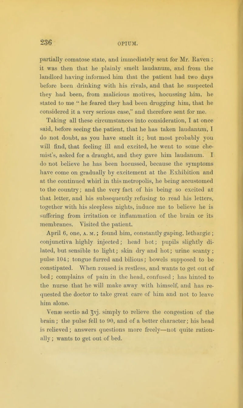 partially comatose state, and immediately sent for Mr. Raven ; it was then that he plainly smelt laudanum, and from the landlord having informed him that the patient had two days before been drinking with his rivals, and that he suspected they had been, from malicious motives, hocussing him, he stated to me  he feared they had been dnigging him, that he considered it a veiy serious case, and therefore sent for me. Taking all these circumstances into consideration, I at once said, before seeing the patient, that he has taken laudanum, I do not doubt, as you have smelt it; but most probably you will find, that feeling ill and excited, he went to some che- mist's, asked for a di-aught, and they gave him laudanum. I do not believe he has been hocussed, because the symjitoms have come on gradually by excitement at the Exhibition and at the continued whirl in this metropolis, he being accustomed to the country; and the very fact of his being so excited at that letter, and his subsequently refusing to read liis letters, together with Ms sleepless nights, induce me to believe he is suffering from irritation or inflammation of the brain or its membranes. Visited the patient. April G, one, a. m. ; found him, constantly gaping, lethargic ; conjunctiva highly injected; head hot; pupils slightly di- lated, but sensible to light; skin dry and hot; urine scanty; pulse 104; tongue furred and bilious; bowels supposed to be constipated. When roused is restless, and wants to get out of bed; complains of pain in the head, confused ; has hinted to the nurse that he will make away with himself, and has re- quested the doctor to take great care of him and not to leave him alone. Venae sectio ad 3vj. simply to relieve the congestion of the brain; the -pulse fell to 90, and of a better character; Ids head is relieved; answers questions more freely—not quite ration- ally ; wants to get out of bed.
