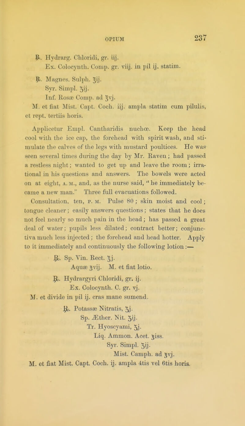 Vo. Hyclrarg. Chloridi, gr. iij. Ex. Colocynth. Comp. gr. viij. in pil ij. statim. 9.. ^lagnes. Sulph. ^ij- SjT. Siinpl. 51)- Inf. RosiB Comp. ad ^vj. M. et fiat Mist. Capt. Coch. iij. ampla statim cum pilulis, et vept. tevtiis horis. Applicetur Empl. Cantliaridis nuchoe. Keep the head cool with the ice cap, the forehead with spirit wash, and sti- mulate the calves of the legs with mustard jDoultices. He was seen several times dming the day by Mr. Eaven ; had passed a restless niglit; wanted to get up and leave the room; irra- tional in his questions and answers. The bowels were acted on at eight, a. m., and, as the nm-se said,  he immediately be- came a new man. Three full evacuations followed. Consultation, ten, p. m. Pulse 80 ; skin moist and cool; tongue cleaner; easily answers questions; states that he does not feel nearly so much pain in the head; has passed a great deal of water; pupils less dilated; contract better; conjunc- tiva much less injected; the forehead and head hotter. Apply to it immediately and continuously the following lotion:— ^. Sp. Vin. Rect. ^j. Aquae *vij. M. et fiat lotio. 9). Hydrargyri Chloridi, gr. ij. Ex. Colocynth. C. gr. vj. M. et divide in pil ij. eras mane sumend. Potass£e Nitratis, 5ij- Sp. iEther. Nit. 5ij. Tr. Hyoscyami, 5^]- Liq. Ammon. Acet. jiss. Syr. Simpl. 5ij. Mist. Camph. ad ^vj. M. et fiat Mist. Capt. Coch. ij. ampla 4tis vel 6tis horis.