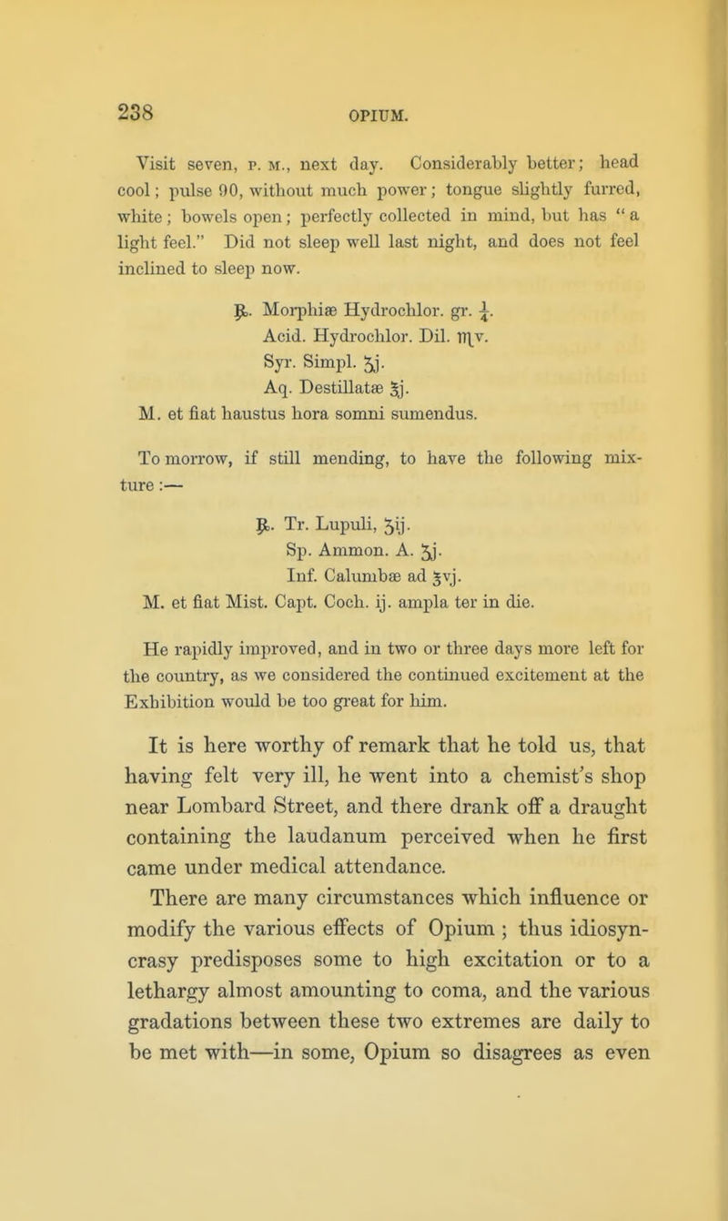 Visit seven, p. m., next day. Considerably better; head cool; pidse 90, without much power; tongue slightly furred, white ; bowels open; perfectly collected in mind, but has  a light feel. Did not sleep well last night, and does not feel inclined to sleej) now. Morphiae Hydrochlor. gr. ^. Acid. Hydrochlor. Dil. Xf\r. Syr. Simpl. 5j. Aq. DestUlatae 5j. M. et fiat haustus hora somni sumendus. Tomorrow, if still mending, to have the following mix- ture :— 9=. Tr. Lupuli, Sp. Ammon. A. 5j- Inf. Calumbae ad Jvj. M. et fiat Mist. Capt. Coch. ij. ampla ter in die. He rapidly improved, and in two or three days more left for the country, as we considered the continued excitement at the Exhibition would be too gi-eat for him. It is here worthy of remark that he told us, that having felt very ill, he went into a chemist's shop near Lombard Street, and there drank off a draught containing the laudanum perceived when he first came under medical attendance. There are many circumstances which influence or modify the various effects of Opium ; thus idiosyn- crasy predisposes some to high excitation or to a lethargy almost amounting to coma, and the various gradations between these two extremes are daily to be met with—in some, Opium so disagrees as even