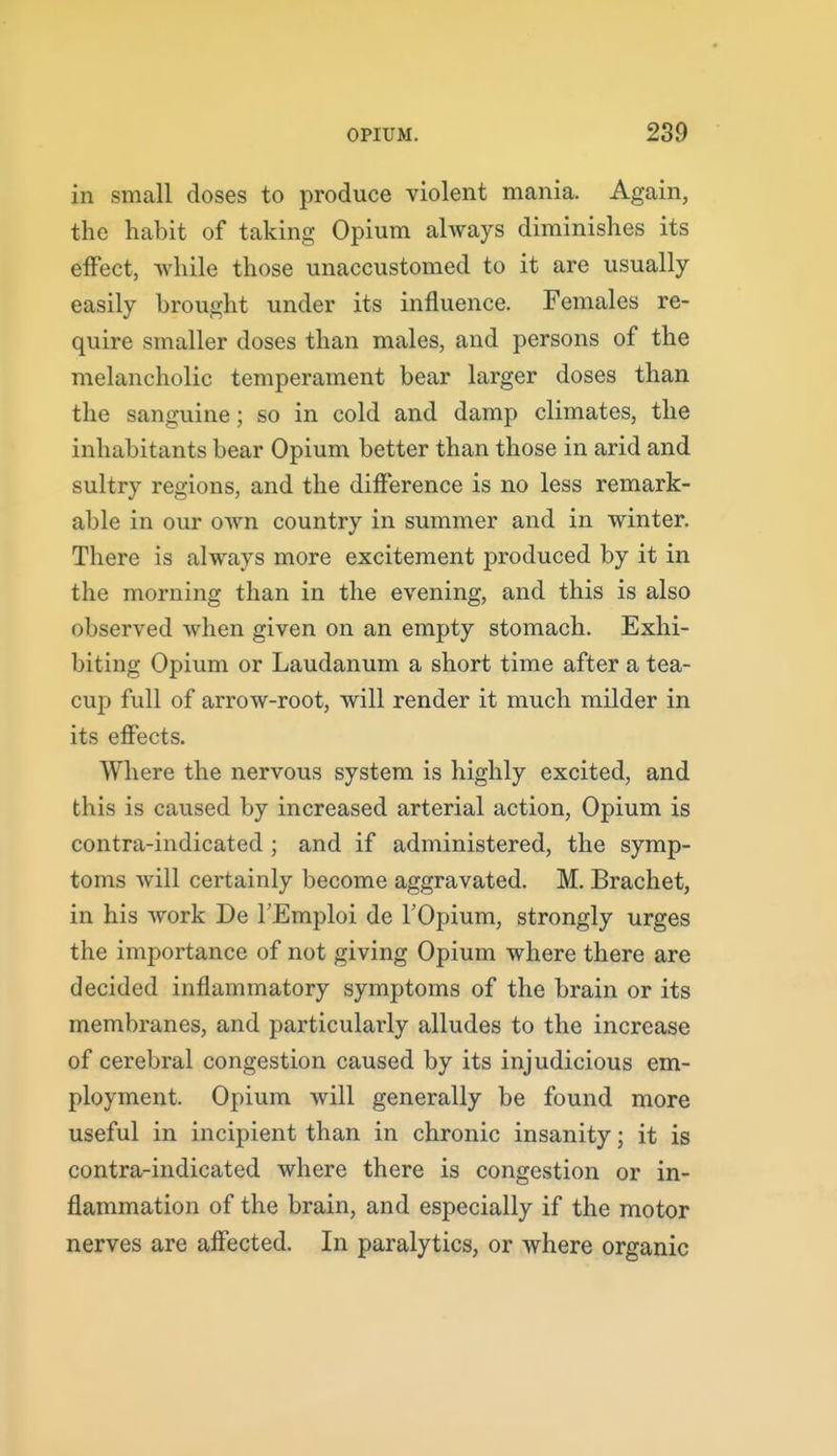in small doses to produce violent mania. Again, the habit of taking Opium always diminishes its effect, Avhile those unaccustomed to it are usually easily brought under its influence. Females re- quire smaller doses than males, and persons of the melancholic temperament bear larger doses than the sanguine; so in cold and damp climates, the inhabitants bear Opium better than those in arid and sultry regions, and the difference is no less remark- able in our own country in summer and in winter. There is always more excitement produced by it in the morning than in the evening, and this is also observed when given on an empty stomach. Exhi- biting Opium or Laudanum a short time after a tea- cup full of arrow-root, will render it much milder in its effects. Where the nervous system is highly excited, and this is caused by increased arterial action, Opium is contra-indicated ; and if administered, the symp- toms will certainly become aggravated. M. Brachet, in his Avork De I'Emploi de TOpium, strongly urges the importance of not giving Opium where there are decided inflammatory symptoms of the brain or its membranes, and particularly alludes to the increase of cerebral congestion caused by its injudicious em- ployment. Opium will generally be found more useful in incipient than in chronic insanity; it is contra-indicated where there is congestion or in- flammation of the brain, and especially if the motor nerves are affected. In paralytics, or where organic