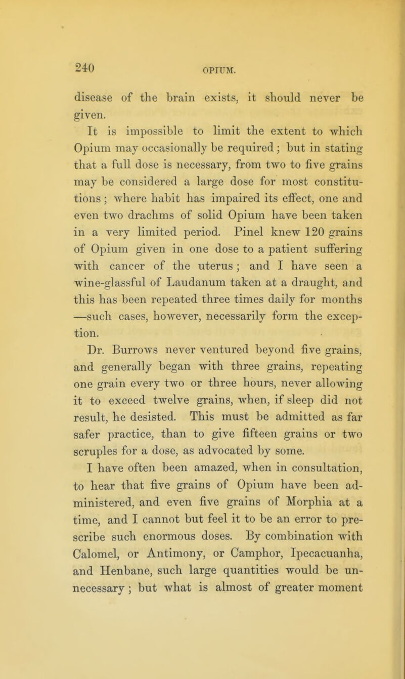 disease of the brain exists, it should never be given. It is impossible to limit the extent to which Opium may occasionally be required; but in stating that a full dose is necessary, from two to five grains may be considered a large dose for most constitu- tions ; where habit has impaired its effect, one and even two drachms of solid Opium have been taken in a very limited period. Pinel knew 120 grains of Opium given in one dose to a patient suffering with cancer of the uterus; and I have seen a wine-glassful of Laudanum taken at a draught, and this has been repeated three times daily for months —such cases, however, necessarily form the excep- tion. Dr. Burrows never ventured beyond five grains, and generally began with three grains, repeating one grain every two or three hours, never allowing it to exceed twelve grains, when, if sleep did not result, he desisted. This must be admitted as far safer practice, than to give fifteen grains or two scruples for a dose, as advocated by some. I have often been amazed, when in consultation, to hear that five grains of Opium have been ad- ministered, and even five grains of Morphia at a time, and I cannot but feel it to be an error to pre- scribe such enormous doses. By combination with Calomel, or Antimony, or Camphor, Ipecacuanha, and Henbane, such large quantities would be un- necessary ; but what is almost of greater moment