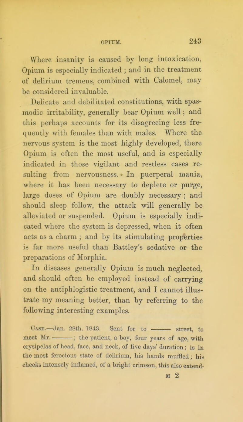 248 Where insanity is caused by long intoxication, Opium is especially indicated ; and in the treatment of delirium tremens, combined with Calomel, may be considered invaluable. Delicate and debilitated constitutions, with spas- modic irritability, generally bear Opium well; and this perhaps accounts for its disagreeing less fre- quently with females than with males. Where the nervous system is the most highly developed, there Opium is often the most useful, and is especially indicated in those vigilant and restless cases re- sulting from nervousness.» In puerperal mania, where it has been necessary to deplete or purge, large doses of Opium are doubly necessary ; and should sleep follow, the attack will generally be alleviated or suspended. Opium is especially indi- cated where the system is depressed, when it often acts as a charm ; and by its stimulating properties is far more useful than Battley's sedative or the preparations of Morphia. In diseases generally Opium is much neglected, and should often be employed instead of carrying on the antiphlogistic treatment, and I cannot illus- trate my meaning better, than by referring to the following interesting examples. Case.—^an. 28th. 1843. Sent for to street, to meet Mr. ; the patient, a boy, four years of age, with eiysipelas of head, face, and neck, of five days' duration; is in the most ferocious state of delirium, his hands muffled; his cheeks intensely inflamed, of a bright crimson, this also extend-