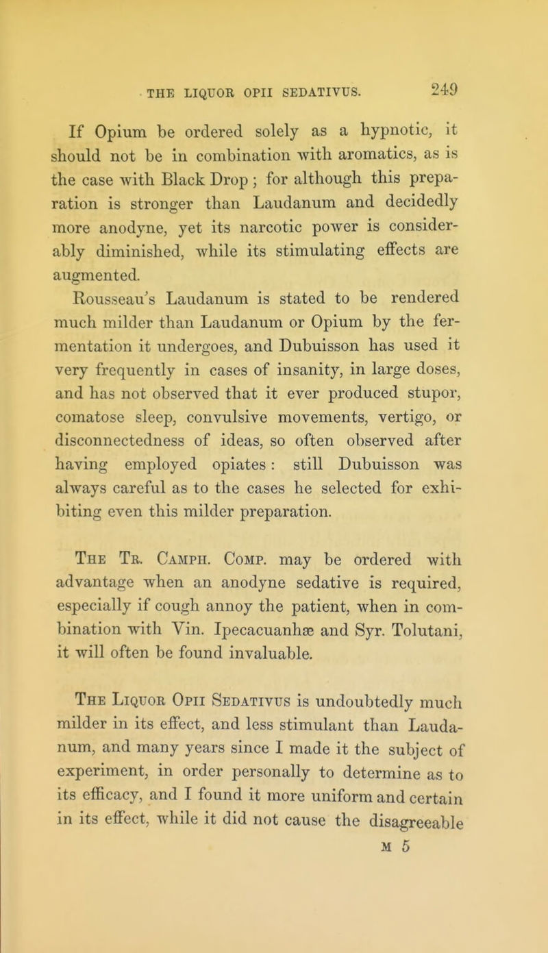 If Opium be ordered solely as a hypnotic, it should not be in combination with aromatics, as is the case with Black Drop ; for although this prepa- ration is stronger than Laudanum and decidedly more anodyne, yet its narcotic power is consider- ably diminished, while its stimulating effects are augmented. Rousseau s Laudanum is stated to be rendered much milder than Laudanum or Opium by the fer- mentation it undergoes, and Dubuisson has used it very frequently in cases of insanity, in large doses, and has not observed that it ever produced stupor, comatose sleep, convulsive movements, vertigo, or disconnectedness of ideas, so often observed after having employed opiates: still Dubuisson was always careful as to the cases he selected for exhi- biting even this milder preparation. The Tr. Camph. Comp. may be ordered with advantage when an anodyne sedative is required, especially if cough annoy the patient, when in com- bination with Vin. Ipecacuanhas and Syr. Tolutani, it will often be found invaluable. The Liquor Opii Sedativus is undoubtedly much milder in its effect, and less stimulant than Lauda- num, and many years since I made it the subject of experiment, in order personally to determine as to its efficacy, and I found it more uniform and certain in its effect, while it did not cause the disagreeable M 5