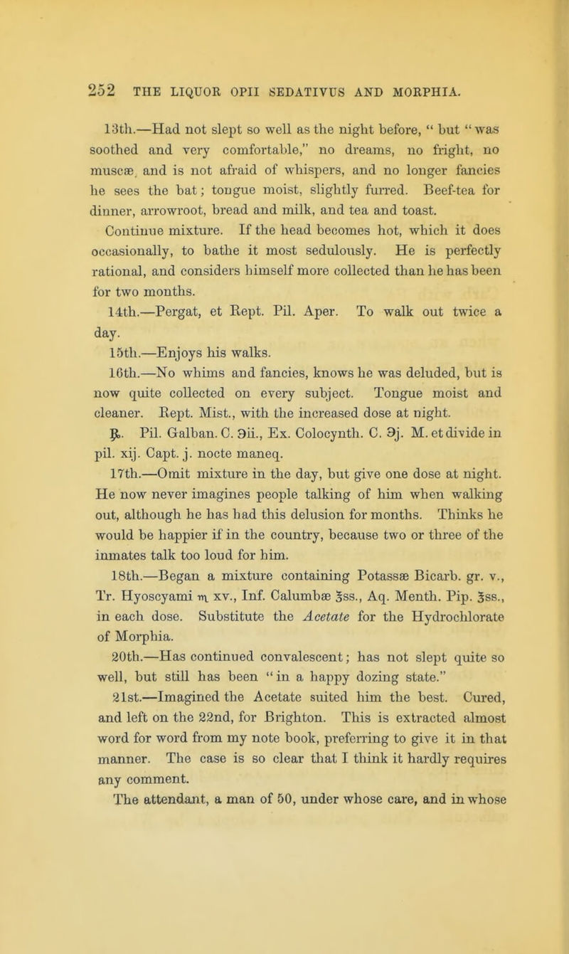 13th.—Had not slept so well as the night before,  but was soothed and very comfortable, no dreams, no fright, no muscae. and is not afraid of whispers, and no longer fancies he sees the bat; tongue moist, slightly fuiTed. Beef-tea for dinner, arrowroot, bread and milk, and tea and toast. Continue mixture. If the head becomes hot, which it does occasionally, to bathe it most sedulously. He is perfectly rational, and considers himself more collected than he has been for two months. 14th.—Pergat, et Kept. PU. Aper. To walk out twice a day. 15th.—Enjoys his walks. 16th.—No whims and fancies, knows he was deluded, but is now quite collected on every subject. Tongue moist and cleaner. Rept. Mist., with the increased dose at night. 9,. Pil. Galban. C. 9ii., Ex. Colocynth. C. 9j. M. et divide in pil. xij. Capt. j. nocte maneq. 17th.—Omit mixture in the day, but give one dose at night. He now never imagines people talking of him when walking out, although he has had this delusion for months. Thinks he would be happier if in the country, because two or three of the inmates talk too loud for him. 18th.—Began a mixture containing Potassse Bicarb, gr. v., Tr. Hyoscyami nv xv.. Inf. Calumbse 5ss., Aq. Menth. Pip. 3ss., in each dose. Substitute the Acetate for the Hydrochlorate of Morphia. 20th.—Has continued convalescent; has not slept quite so well, but still has been  in a happy dozing state. 21st.—Imagined the Acetate suited him the best. Cured, and left on the 22nd, for Brighton. This is extracted almost word for word from my note book, preferring to give it in that manner. The case is so clear that I think it hardly requires any comment. The attendant, a man of 50, under whose care, and in whose