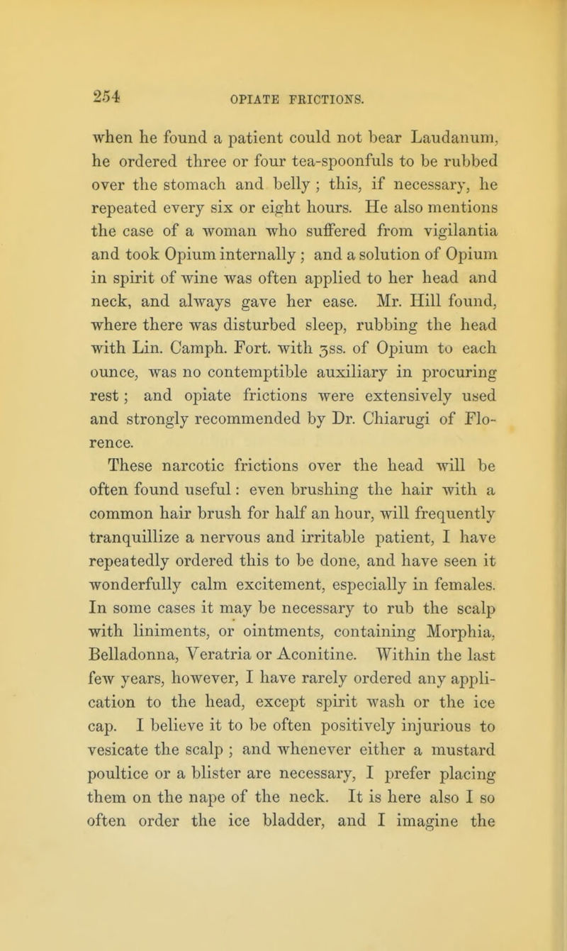 when he found a patient could not bear Laudanum, he ordered three or four tea-spoonfuls to be rubbed over the stomach and belly ; this, if necessary, he repeated every six or ei^ht hours. He also mentions the case of a woman who suffered from vigilantia and took Opium internally ; and a solution of Opium in spirit of wine was often applied to her head and neck, and always gave her ease. Mr. Hill found, where there was disturbed sleep, rubbing the head with Lin. Camph. Fort, with 3SS. of Opium to each ounce, was no contemptible auxiliary in procuring rest; and opiate frictions were extensively used and strongly recommended by Dr. Chiarugi of Flo- rence. These narcotic frictions over the head will be often found useful: even brushing the hair with a common hair brush for half an hour, will frequently tranquillize a nervous and irritable patient, I have repeatedly ordered this to be done, and have seen it wonderfully calm excitement, especially in females. In some cases it may be necessary to rub the scalp with liniments, or ointments, containing Morphia, Belladonna, Veratria or Aconitine. Within the last few years, however, I have rarely ordered any appli- cation to the head, except spirit wash or the ice cap. I believe it to be often positively injurious to vesicate the scalp ; and whenever either a mustard poultice or a blister are necessary, I prefer placing them on the nape of the neck. It is here also I so often order the ice bladder, and I imagine the