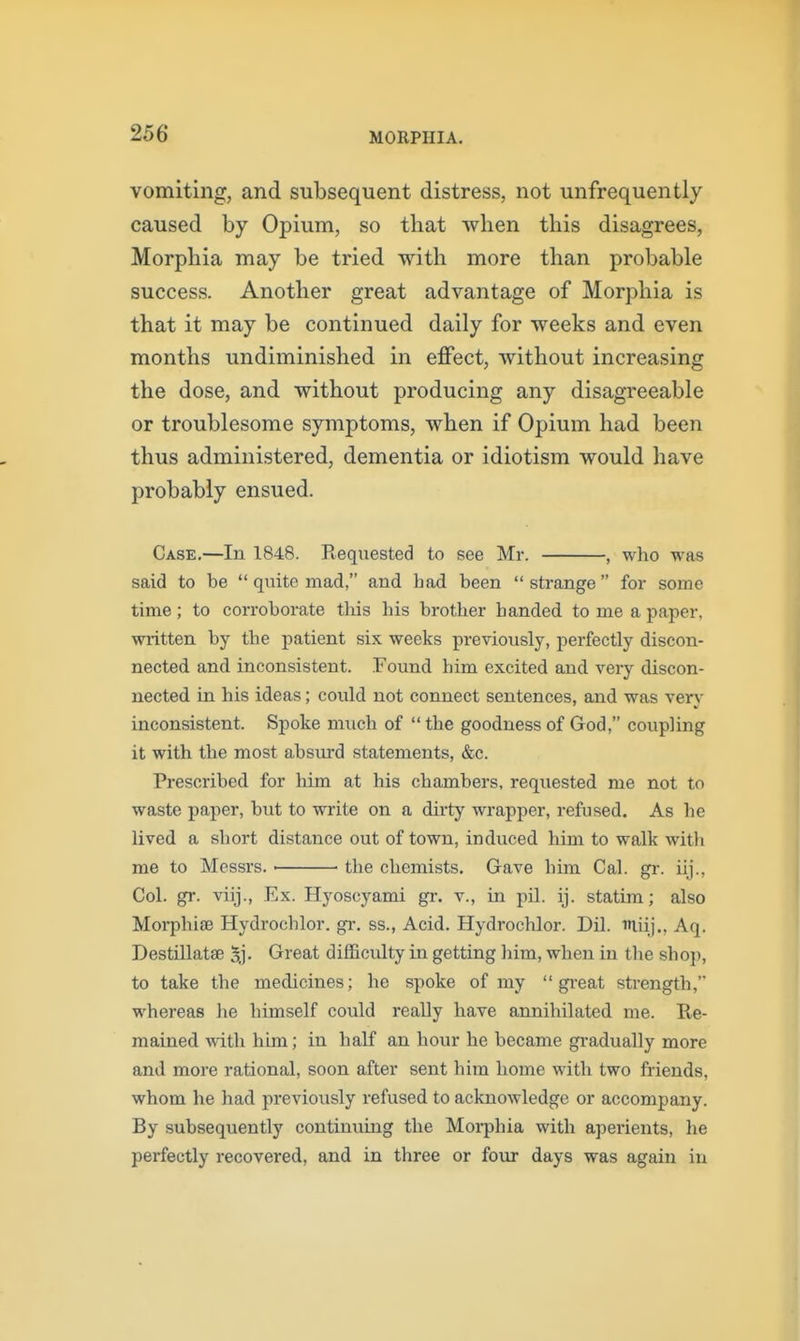 vomiting, and subsequent distress, not unfrequently caused by Opium, so that when this disagrees, Morphia may be tried with more than probable success. Another great advantage of Morphia is that it may be continued daily for weeks and even months undiminished in effect, without increasing the dose, and without producing any disagreeable or troublesome symptoms, when if Opium had been thus administered, dementia or idiotism would have probably ensued. Case,—In 1848. Requested to see Mr. , who was said to be  quite mad, and bad been  strange  for some time; to corroborate tliis his brother handed to me a paper, written by the patient six weeks previously, perfectly discon- nected and inconsistent. Found him excited and veiy discon- nected in his ideas; could not connect sentences, and was verv inconsistent. Spoke much of  the goodness of God, coupling it with the most absurd statements, &c. Prescribed for him at his chambers, requested me not to waste paper, but to write on a dirty wrapper, refused. As he lived a short distance out of town, induced him to walk with me to Messrs. the chemists. Gave him Cal. gr. iij., Col. gr. viij., Ex. Hyoscyami gi\ v., in pil. ij. statim; also Morphiae Hydrochlor. gr. ss., Acid. Hydrochlor. Dil. iliij., Aq. Destillatse 5.]- Great difficulty in getting liim, when in the sho}), to take the medicines; he spoke of my  gi-eat strength, whereas he himself could really have annihilated me. Re- mained with him; in half an hour he became gi-adually more and more rational, soon after sent him home with two friends, whom he had previously refused to acknowledge or accompany. By subsequently continuing the Moi-phia with aperients, he perfectly recovered, and in three or fovu- days was again in