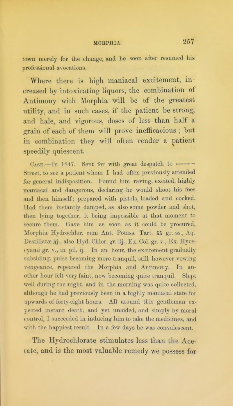 town merely for the change, and he soon after resumed his professional avocations. Where there is high maniacal excitement, in- creased by intoxicating liquors, the combination of Antimony with Morphia will be of the greatest utility, and in such cases, if the patient be strong, and hale, and vigorous, doses of less than half a grain of each of them Avill prove inefficacious ; but in combination they will often render a patient speedily quiescent. Case.—In 1847. Sent for with gi-eat despatch to Street, to see a patient whom I had often previously attended for general indisposition. Found him raving, excited, highly maniacal and dangerous, declaring he woidd shoot his foes and then himself; prepared with pistols, loaded and cocked. Had them instantly damped, as also some powder and shot, then lying together, it being impossible at that moment to secure them. Gave him as soon as it could be procured, Moi-jihise Hydi-ochlor. cum Ant. Potass. Tart, aa gr. ss., Aq. Destillatse ^j., also Hyd. Chlor. gr. iij., Ex. Col. gr. v., Ex. Hyos- cyami gr. v., in pil. ij. In an hour, the excitement gradually subsiding, pulse becoming more tranquil, still however vowing vengeance, repeated the Moii^hia and Antimony. In an- otlier hoiu felt very faint, now becoming quite tranquil. Slept well dming the night, and in the morning was quite collected, although he had previously been in a highly maniacal state for upwards of forty-eight hours. All around tbis gentleman ex- pected instant death, and yet unaided, and simply by moral control, I succeeded in inducing him to take the medicines, and with the happiest result. In a few days he was convalescent. The Hydrochlorate stimulates less than the Ace- tate, and is the most valuable remedy we possess for