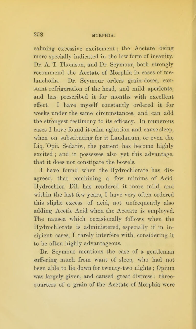 calming excessive excitement; the Acetate being more specially indicated in the low form of insanity. Dr. A. T. Thomson, and Dr. Seymour, both strongly recommend the Acetate of Morphia in cases of me- lancholia. Dr. Seymour orders grain-doses, con- stant refrigeration of the head, and mild aperients, and has prescribed it for months with excellent effect. I have myself constantly ordered it for weeks under the same circumstances, and can add the strongest testimony to its efficacy. In numerous cases I have found it calm agitation and cause sleep, when on substituting for it Laudanum, or even the Liq. 'Opii. Sedativ,, the patient has become highly excited ; and it possesses also yet this advantage, that it does not constipate the bowels. I have found when the Hydroclilorate has dis- agreed, that combining a few minims of Acid. Hydrochlor. Dil. has rendered it more mild, and within the last few years, I have very often ordered this slight excess of acid, not unfrequently also adding Acetic Acid when the Acetate is employed. The nausea which occasionally follows when the Hydrochlorate is administered, especially if in in- cipient cases, I rarely interfere Avith, considering it to be often highly advantageous. Dr. Seymour mentions the case of a gentleman suffering much from want of sleep, who had not been able to lie down for twenty -two nights ; Opium was largely given, and caused great distress : three- quarters of a grain of the Acetate of Morphia were