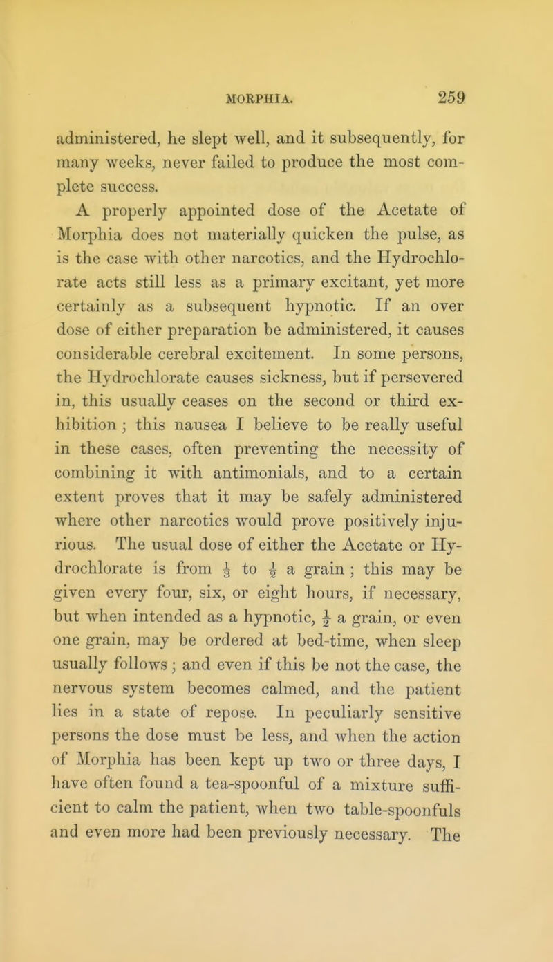 administered, he slept well, and it subsequently, for many weeks, never failed to produce the most com- plete success. A properly appointed dose of the Acetate of Morphia does not materially quicken the pulse, as is the case with other narcotics, and the Hydrochlo- rate acts still less as a primary excitant, yet more certainly as a subsequent hypnotic. If an over dose of either preparation be administered, it causes considerable cerebral excitement. In some persons, the Hydrochlorate causes sickness, but if persevered in, this usually ceases on the second or third ex- hibition ; this nausea I believe to be really useful in these cases, often preventing the necessity of combining it with antimonials, and to a certain extent proves that it may be safely administered where other narcotics would prove positively inju- rious. The usual dose of either the Acetate or Hy- drochlorate is from ^ to | a grain ; this may be given every four, six, or eight hours, if necessary, but when intended as a hypnotic, ^ a grain, or even one grain, may be ordered at bed-time, when sleep usually follows ; and even if this be not the case, the nervous system becomes calmed, and the patient lies in a state of repose. In peculiarly sensitive persons the dose must be less, and when the action of Morphia has been kept up two or three days, I have often found a tea-spoonful of a mixture suffi- cient to calm the patient, when two table-spoonfuls and even more had been previously necessary. The