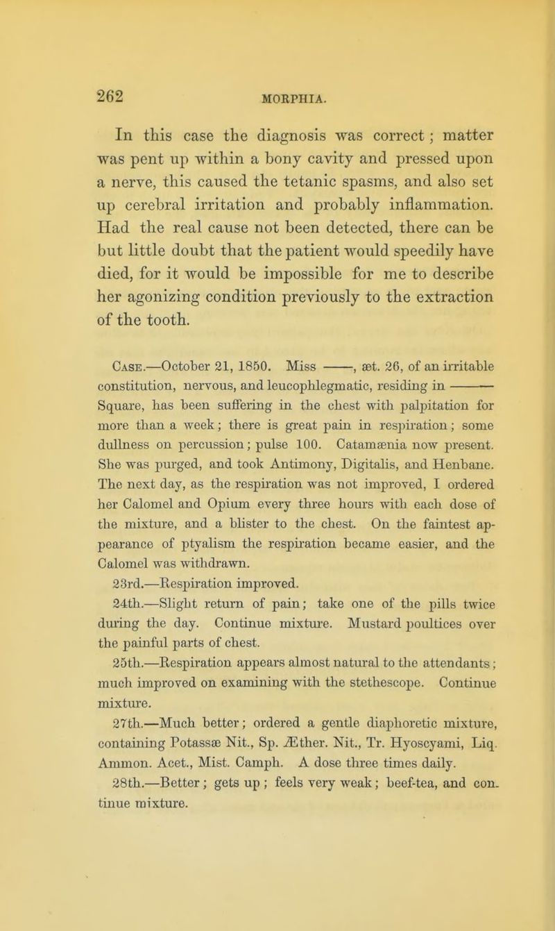 In this case the diagnosis was correct; matter was pent up within a bony cavity and pressed upon a nerve, this caused the tetanic spasms, and also set up cerebral irritation and probably inflammation. Had the real cause not been detected, there can be but little doubt that the patient would speedily have died, for it would be impossible for me to describe her agonizing condition previously to the extraction of the tooth. Case.—October 21, 1850. Miss , set. 26, of an iiTitable constitution, nervous, and leucophlegmatic, residing in Square, has been sujSfering in the chest with paljDitation for more than a week; there is great pain in res])ii'ation; some dullness on percussion; pulse 100. Catamaenia now present. She was purged, and took Antimony, Digitahs, and Henbane. The next day, as the respiration was not improved, I ordered her Calomel and Opium every thx-ee hours with each dose of the mixture, and a bhster to the chest. On the faintest ap- pearance of j)tyalism the respii-ation became easier, and the Calomel was witlidrawn. 23rd.—Respiration improved. 24th.—Slight return of pain; take one of the pills twice dming the day. Continue mixtiu'e. Mustard jioultices over the painful parts of chest. 25th.—Respiration appears almost natural to the attendants; much improved on examining with the stethescope. Continue mixture. 27th.—Much better; ordered a gentle diaphoretic mixture, containing PotassaB Nit., Sp. ^Ether. Nit., Tr. Hyoscyami, Liq. Ammon. Acet., Mist. Camph. A dose three times daily. 28th.—Better; gets up ; feels very weak; beef-tea, and con. tinue mixture.