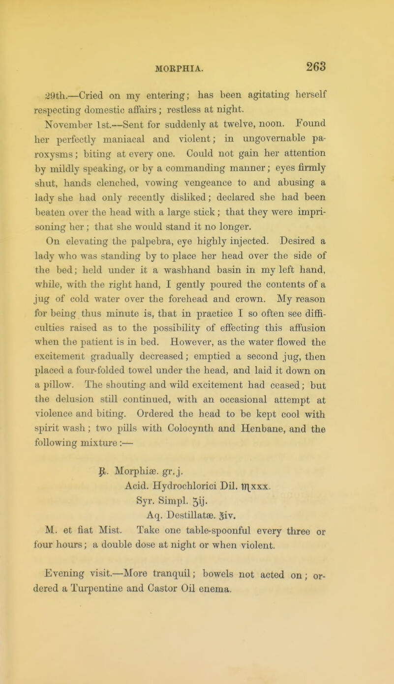 ■2Qth..—Cried on my entering; has been agitating herself respecting domestic affau-s; restless at night. November 1st.—Sent for suddenly at twelve, noon. Found her perfectly maniacal and violent; in ungovernable pa- roxysms ; biting at eveiy one. Could not gain her attention by mildly speaking, or by a commanding manner; eyes firmly shut, hands clenched, vowing vengeance to and abusing a lady she had only recently disliked; declared she had been beaten over the head with a large stick; that they were impri- soning her; that she would stand it no longer. On elevating the palpebra, eye highly injected. Desired a lady who was standing by to place her head over the side of the bed; held under it a wash hand basin in my left hand, while, with the right hand, I gently poured the contents of a jug of cold water over the forehead and crown. My reason for being thus minute is, that in practice I so often see diffi- culties raised as to the possibiUty of effecting this affusion when the patient is in bed. However, as the water flowed the excitement gradiially decreased; emptied a second jug, then placed a four-folded towel under the head, and laid it down on a pillow. The shouting and wild excitement had ceased; but the delusion still continued, with an occasional attempt at violence and biting. Ordered the head to be kept cool with spirit wash; two pills with Colocynth and Henbane, and the following mixture:— Jl. Morphiae. gr.j. Acid. Hydrochlorici Dil, H\xxx. Syr. Simpl. 5ij. Aq. Destillatae. $iy. M. et fiat Mist. Take one table-spoonful every three or four hours; a double dose at night or when violent. Evening visit.—More tranquil; bowels not acted on; or- dered a Tui'pentine and Castor Oil enema.