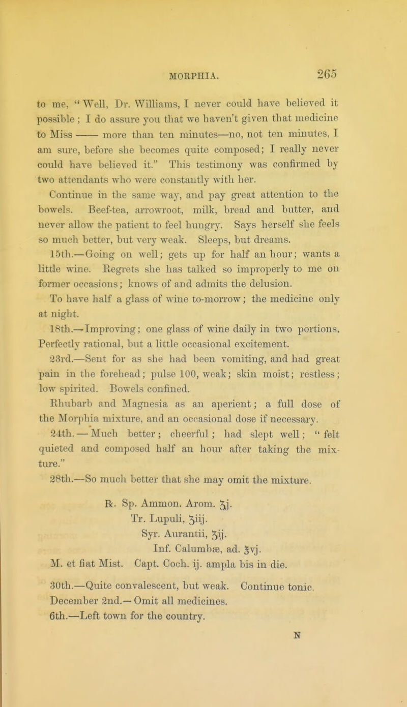to me,  Well, Dr. Williams, I never could have believed it possible ; I do assure you that we haven't given that medicine to Miss more than ten minutes—no, not ten minutes, I am sure, before she becomes quite composed; I really never could liave believed it. This testimony was confirmed by two attendants who were constantly with her. Continue in the same way, and pay great attention to the bowels. Beef-tea, arrowroot, milk, broad and biitter, and never allow the patient to feel hungry. Says herself she feels so much better, but very weak. Sleeps, but di-eams. 15th.—Going on well; gets up for half an hour; wants a little wine. Eegi-ets she has talked so improperly to me on former occasions; knows of and admits the delusion. To have half a glass of wine to-morrow; the medicine only at night. 18th.—Improving; one glass of wine daily in two portions. Perfectly rational, but a little occasional excitement. 23rd.—Sent for as she had been vomiting, and had great pain in the forehead; pulse 100, weak; skin moist; restless; low spirited. Bowels confined. Ehubarb and Magnesia as an ajierient; a full dose of the Mor])hia mixture, and an occasional dose if necessary. 24th. — Much better; cheerful; had slept well; felt quieted and composed half an hour after taking the mix- tui'e. 28th.—So much better that she may omit the mixture. R. Sp. Ammon. Arom. 5j- Tr. Lupuli, 5iii- Syr. Aurantii, ^ij- Inf. Calumbae, ad. 5vj. M. et fiat Mist. Capt. Coch. ij. ampla bis in die. 30th.—Quite convalescent, but weak. Continue tonic. December 2nd.— Omit all medicines. 6th.—Left town for the country.