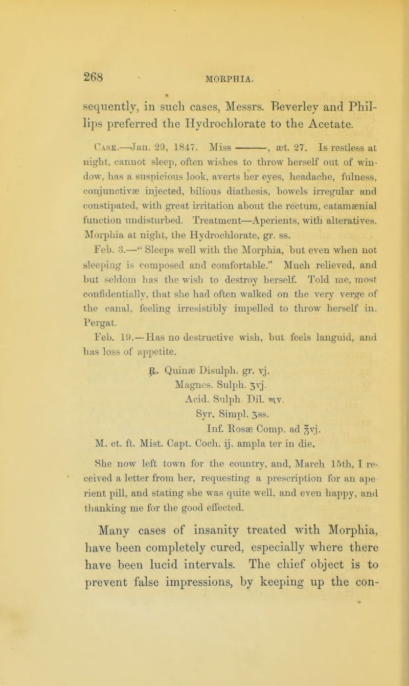 sequently, in such cases, Messrs. Beverley and Phil- lips preferred the Hydrochlorate to the Acetate. Case.—Jan. 29, 18i7. Miss , aet. 27. Is restless at night, cannot sleep, often wishes to throw herself out of win- dow, has a suspicious look, averts her eyes, headache, fulness, conjunctivfe injected, bilious diathesis, bowels in-egular and constipated, with gi'eat irritation about the rectum, catamsenial function undistiu-bed. Treatment—Aperients, with alteratives. INIorphia at night, the Hydi-ochlorate, gr. ss. Feb. S.— Sleeps well with the Morpliia, but even when not sleeping is composed and comfortable. Much relieved, and but seldom has the wish to destroy herself. Told me, most confidentially, that she had often walked on the very verge of the canal, feeling irresistibly impelled to throw herself in. Pergat. Feb. 19.—Has no destructive wish, but feels languid, and has loss of appetite. ^. Quinae Disulph. gr. vj. Magnes. Sulph. S^j. Acid. Sulph Dil. v\\. Syr. Sirapl. 3ss. Inf. Eosae Comp. ad ^v]'. M. et. ft. Mist. Capt. Coch. ij. ampla ter in die. She now left town for the country, and, March Ibth, I re- ceived a letter from her, requesting a prescription for an a])e rient pill, and stating she was quite well, and even happy, and tlianking me for the good effected. Many cases of insanity treated with Morphia, have been completely cured, especially where there have been lucid intervals. The chief object is to prevent false impressions, by keeping up the con-