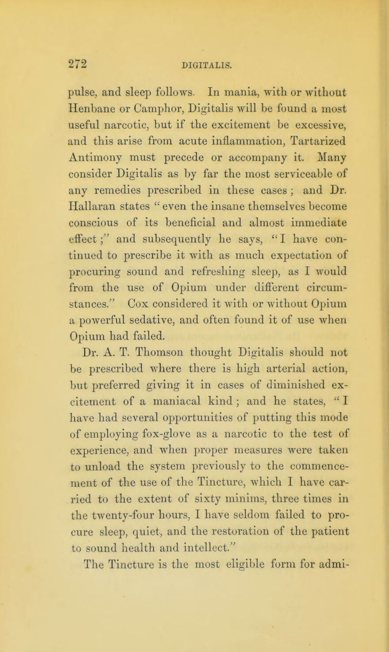 pulse, and sleep follows. In mania, with or without Henbane or Camphor, Digitalis will be found a most useful narcotic, but if the excitement be excessive, and this arise from acute inflammation, Tartarized Antimony must precede or accompany it. Many consider Digitalis as by far the most serviceable of any remedies prescribed in these cases ; and Dr. Hallaran states  even the insane themselves become conscious of its beneficial and almost immediate elFectand subsequently he says,  I have con- tinued to prescribe it with as much expectation of procuring sound and refreshing sleep, as I would from the use of Opium under different circum- stances/' Cox considered it with or without Opium a powerful sedative, and often found it of use Avhen Opium had failed. Dr. A. T. Thomson thought Digitalis should not be prescribed where there is high arterial action, but preferred giving it in cases of diminished ex- citement of a maniacal kind ; and he states,  I have had several opportunities of putting this mode of employing fox-glove as a narcotic to the test of experience, and when proper measures were taken to unload the system previously to the commence- ment of the use of the Tincture, which I have car- ried to the extent of sixty minims, three times in the twenty-four hours, I have seldom failed to pro- cure sleep, quiet, and the restoration of the patient to sound health and intellect. The Tincture is the most eligible form for admi-