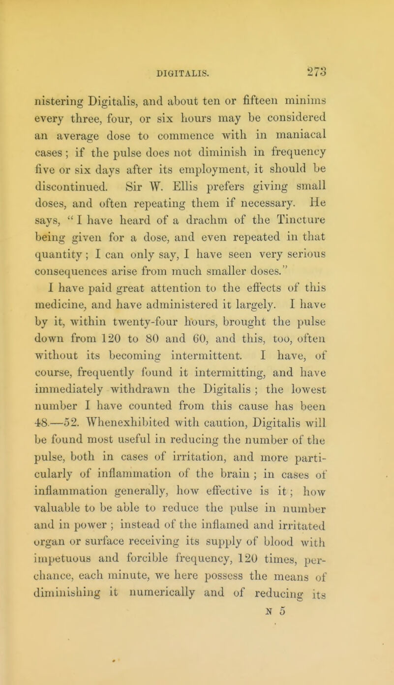 nistering Digitalis, and about ten or fifteen minims every three, four, or six Lours may be considered an average dose to commence with in maniacal cases; if the pulse does not diminish in frequency five or six days after its employment, it should be discontinued. Sir W. Ellis prefers giving small doses, and often repeating them if necessary. He says,  I have heard of a drachm of the Tincture being given for a dose, and even repeated in that quantity; I can only say, I have seen very serious consequences arise from much smaller doses. I have paid great attention to the effects of this medicine, and have administered it largely. I have by it, within twenty-four hours, brought the pulse down from 120 to 80 and 60, and this, too, often without its becoming intermittent. I have, of course, frequently found it intermitting, and have immediately withdrawn the Digitalis ; the lowest number I have counted from this cause has been 48.—52. Whenexhibited with caution. Digitalis will be found most useful in reducing the number of the pulse, both in cases of irritation, and more parti- cularly of inflammation of the brain ; in cases of inflammation generally, how effective is it; how valuable to be able to reduce the pulse in number and in power ; instead of the inflamed and irritated organ or surface receiving its supply of blood with impetuous and forcible frequency, 120 times, per- chance, each minute, we here possess the means of diminishing it numerically and of reducing its N 5 #