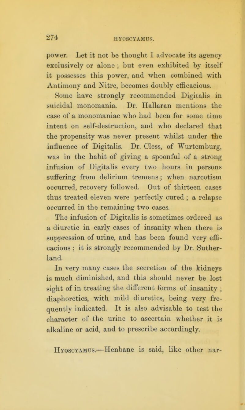 power. Let it not be thought I advocate its agency exclusively or alone ; but even exhibited by itself it possesses this power, and when combined with Antimony and Nitre, becomes doubly efficacious. Some have strongly recommended Digitalis in suicidal monomania. Dr. Hallaran mentions the case of a monomaniac who had been for some time intent on self-destruction, and who declared that the propensity was never present whilst under the influence of Digitalis. Dr. Cless, of Wurtemburg, was in the habit of giving a spoonful of a strong infusion of Digitalis every two hours in persons suffering from delirium tremens; when narcotism occurred, recovery followed. Out of thirteen cases thus treated eleven were perfectly cured ; a relapse occurred in the remaining two cases. The infusion of Digitalis is sometimes ordered as a diuretic in early cases of insanity when there is suppression of urine, and has been found very effi- cacious ; it is strongly recommended by Dr. Suther- land. In very many cases the secretion of the kidneys is much diminished, and this should never be lost sight of in treating the different forms of insanity ; diaphoretics, with mild diuretics, being very fre- quently indicated. It is also advisable to test the character of the urine to ascertain whether it is alkaline or acid, and to prescribe accordingly. Hyoscyamus.—Henbane is said, like other nar-