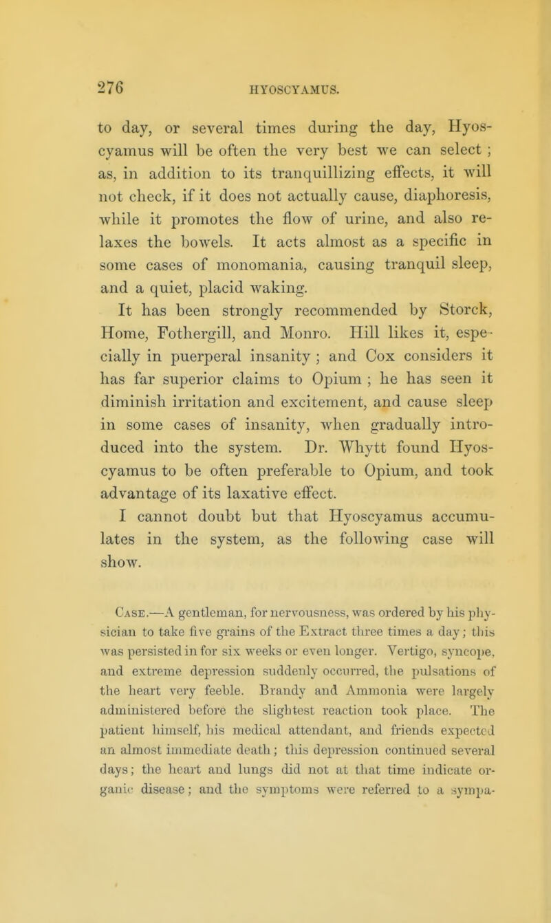 to day, or several times during the day, Ilyos- cyamus will be often the very best we can select ; as, in addition to its tranquillizing effects, it will not check, if it does not actually cause, diaphoresis, while it promotes the flow of urine, and also re- laxes the bowels. It acts almost as a specific in some cases of monomania, causing tranquil sleep, and a quiet, placid waking. It has been strongly recommended by Storck, Home, Fothergill, and Monro. Hill likes it, espe- cially in puerperal insanity ; and Cox considers it has far superior claims to Opium ; he has seen it diminish irritation and excitement, and cause sleep in some cases of insanity, when gradually intro- duced into the system. Dr. Whytt found Hyos- cyamus to be often preferable to Opium, and took advantage of its laxative efl'ect. I cannot doubt but that Hyoscyamus accumu- lates in the system, as the following case will show. Case.—A gentleman, for nervousness, was ordered by his phy- sician to take five gi'ains of the Exti'act three times a day; this was pei'sisted in for six weeks or even longer. Vertigo, syncope, and extreme depression suddenly occurred, the pulsations of the heart very feeble. Brandy and Ammonia were largely administered before the slightest reaction took place. The patient himself, his medical attendant, and friends expected an almost immediate death; this depression continued several days; the heart and lungs did not at that time indicate or- ganic disease; and the symptoms were referred to a symi)a-