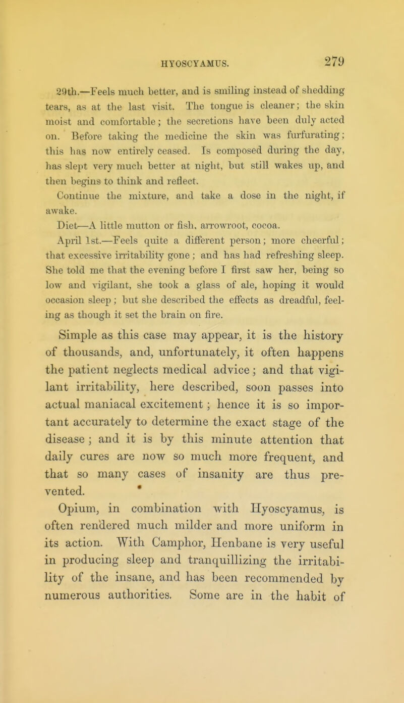 29th.—Feels much better, and is smiling mstead of shedding tears, as at the last visit. The tongue is cleaner; the skin moist and comfortable; the secretions have been duly acted on. Before taking the medicine the skin was furfurating; this has now entirely ceased. Is composed during the day, has slept veiy much better at night, but still wakes up, and then begins to think and reflect. Continue the mixture, and take a dose in the night, if awake. Diet—A little mutton or fish. aiTOwroot, cocoa. April 1st.—Feels quite a different person; more cheerful; that excessive irritability gone; and has had refreshing sleep. She told me that the evening before I first saw her, being so low and A-igilant, she took a glass of ale, hoping it would occasion sleep ; but she described the effects as dreadful, feel- ing as though it set the brain on fire. Simple as this case may appear, it is the history of thousands, and, unfortunately, it often happens the patient neglects medical advice ; and that vigi- lant irritability, here described, soon passes into actual maniacal excitement; hence it is so impor- tant accurately to determine the exact stage of the disease ; and it is by this minute attention that daily cures are now so much more frequent, and that so many cases of insanity are thus pre- vented. * Opium, in combination with Ilyoscyamus, is often rendered much milder and more uniform in its action. With Camphor, Henbane is very useful in producing sleep and tranquillizing the irritabi- lity of the insane, and has been recommended by numerous authorities. Some are in the habit of