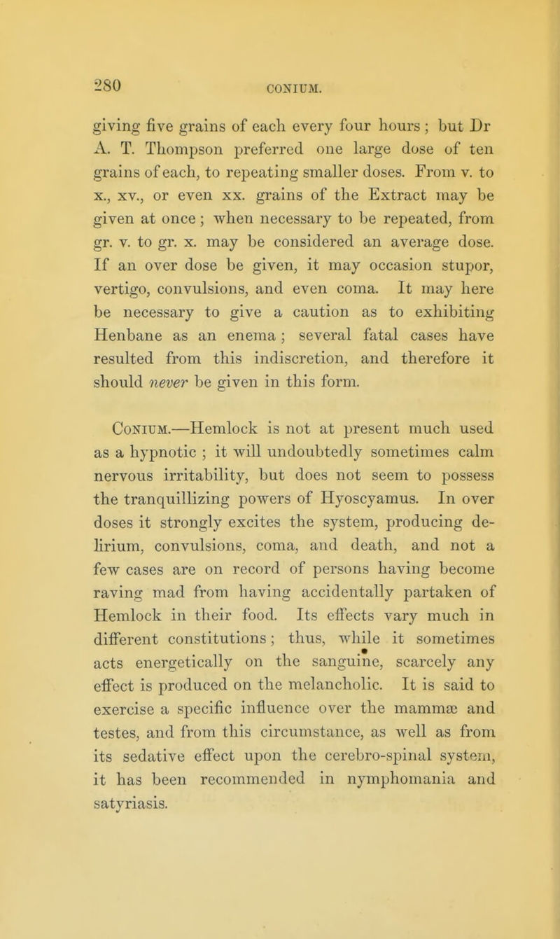 CONIUM. giving five grains of each every four hours ; but Dr A. T. Thompson preferred one large dose of ten grains of each, to repeating smaller doses. From v. to X., XV., or even xx. grains of the Extract may be given at once ; when necessary to be repeated, from gr. v. to gr. X. may be considered an average dose. If an over dose be given, it may occasion stupor, vertigo, convulsions, and even coma. It may here be necessary to give a caution as to exhibiting Henbane as an enema; several fatal cases have resulted from this indiscretion, and therefore it should 7iever be given in this form. CoNiUM.—Hemlock is not at present much used as a hypnotic ; it will undoubtedly sometimes calm nervous irritability, but does not seem to possess the tranquillizing powers of Hyoscyamus. In over doses it strongly excites the system, producing de- lirium, convulsions, coma, and death, and not a few cases are on record of persons having become raving mad from having accidentally partaken of Hemlock in their food. Its effects vary much in different constitutions; thus, while it sometimes acts energetically on the sanguine, scarcely any effect is produced on the melancholic. It is said to exercise a specific influence over the mammse and testes, and from this circumstance, as well as from its sedative effect upon the cerebro-spinal system, it has been recommended in nymphomania and satyriasis.
