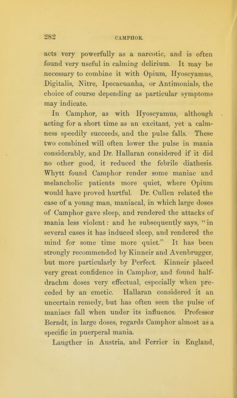 acts very powerfully as a narcotic, and is often found very useful in calming delirium. It may be necessary to combine it with Opium, Hyoscyamus, Digitalis, Nitre, Ipecacuanha, or Antimonials, the choice of course depending as particular symptoms may indicate. In Camphor, as with Hyoscyamus, although acting for a short time as an excitant, yet a calm- ness speedily succeeds, and the pulse falls. These two combined will often lower the pulse in mania considerably, and Dr. Hallaran considered if it did no other good, it reduced the febrile diathesis. Whytt found Camphor render some maniac and melancholic patients more quiet, where Opium would have proved hurtful. Dr. Cullen related the case of a young man, maniacal, in which large doses of Camphor gave sleep, and rendered the attacks of mania less violent: and he subsequently says,  in several cases it has induced sleep, and rendered the mind for some time more quiet. It has been strongly recommended by Kinneir and Avenbrugger, but more particularly by Perfect. Kinneir placed very great confidence in Camphor, and found half- drachm doses very effectual, especially when pre- ceded by an emetic. Hallaran considered it an uncertain remedy, but has often seen the pulse of maniacs fall when under its influence. Professor Berndt, in large doses, regards Camphor almost as a specific in puerperal mania. Laugther in Austria, and Ferrier in England,