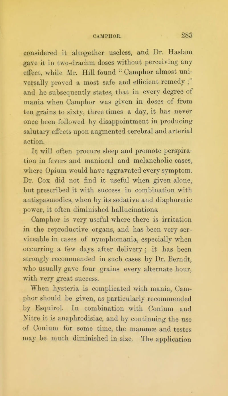 considered it altogether useless, and Dr. Haslam gave it in two-drachm doses without perceiving any effect, while Mr. Hill found  Camphor almost uni- versally proved a most safe and efficient remedy and he subsequently states, that in every degree of mania when Camphor was given in doses of from ten grains to sixty, three times a day, it has never once been followed by disappointment in producing salutary effects upon augmented cerebral and arterial action. It will often procure sleep and promote perspira- tion in fevers and maniacal and melancholic cases, where Opium would have aggravated every symptom. Dr. Cox did not find it useful when given alone, but prescribed it with success in combination with antispasmodics, when by its sedative and diaphoretic power, it often diminished hallucinations. Camphor is very useful where there is irritation in the reproductive organs, and has been very ser- viceable in cases of nymphomania, especially when occurring a few days after delivery ; it has been strongly recommended in such cases by Dr. Bcrndt, who usually gave four grains every alternate hour, with very great success. When hysteria is complicated with mania, Cam- phor should be given, as particularly recommended by Esquirol. In combination Avith Conium and Nitre it is anaphrodisiac, and by continuing the use of Conium for some time, the mammas and testes may be much diminished in size. The application