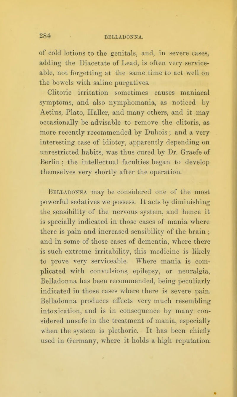 of cold lotions to the genitals, and, in severe cases, adding the Diacetate of Lead, is often very service- able, not forgetting at the same time to act well on the boAvels with saline purgatives. Clitoric irritation sometimes causes maniacal symptoms, and also nymphomania, as noticed by Aetius, Plato, Haller, and many others, and it may occasionally be advisable to remove the clitoris, as more recently recommended by Dubois ; and a very interesting case of idiotcy, apparently depending on unrestricted habits, was thus cured by Dr. Graefe of Berlin ; the intellectual faculties began to develop themselves very shortly after the operation. Belladonna may be considered one of the most powerful sedatives we possess. It acts by diminishing the sensibility of the nervous system, and hence it is specially indicated in those cases of mania where there is pain and increased sensibility of the brain ; and in some of those cases of dementia, where there is such extreme irritability, this medicine is likely to prove very serviceable. Where mania is com- plicated with convulsions, epilepsy, or neuralgia. Belladonna has been recommended, being peculiarly indicated in those cases where there is severe pain. Belladonna produces eifects very much resembling intoxication, and is in consequence by many con- sidered unsafe in the treatment of mania, especially when the system is plethoric. It has been chiefly used in Germany, where it holds a high reputation.