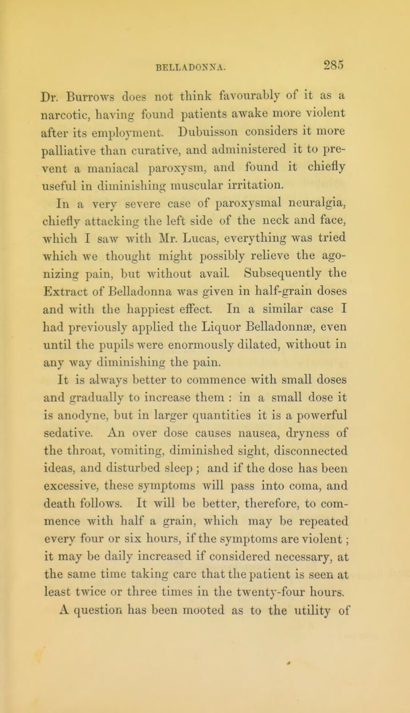 Dr. Burrows does not think favourably of it as a narcotic, having found patients awake more violent after its employment. Dubuisson considers it more palliative than curative, and administered it to pre- vent a maniacal paroxysm, and found it chiefly useful in diminishing muscular irritation. In a very severe case of paroxysmal neuralgia, chiefly attacking the left side of the neck and face, which I saw with Mr. Lucas, everything was tried which we thought might possibly relieve the ago- nizing pain, but without avail. Subsequently the Extract of Belladonna was given in half-grain doses and with the happiest effect. In a similar case I had previously applied the Liquor Belladonme, even until the pupils were enormously dilated, without in any way diminishing the pain. It is always better to commence with small doses and gradually to increase them : in a small dose it is anodyne, but in larger quantities it is a powerful sedative. An over dose causes nausea, dryness of the throat, vomiting, diminished sight, disconnected ideas, and disturbed sleep ; and if the dose has been excessive, these symptoms will pass into coma, and death follows. It will be better, therefore, to com- mence with half a grain, which may be repeated every four or six hours, if the symptoms are violent; it may be daily increased if considered necessary, at the same time taking care that the patient is seen at least twice or three times in the twenty-four hours. A question has been mooted as to the utility of