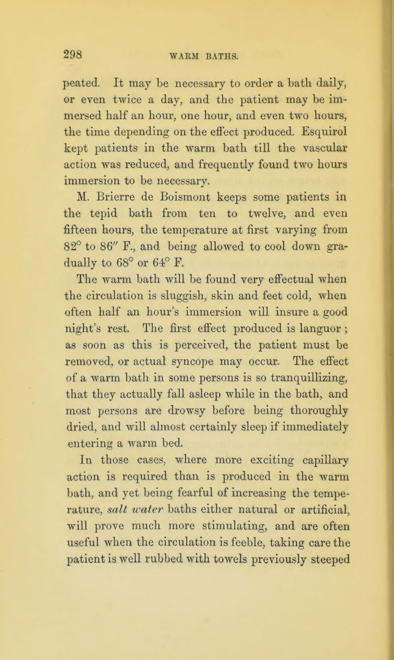peated. It may be necessary to order a bath daily, or even twice a day, and the patient may be im- mersed half an hour, one hour, and even two hours, the time depending on the effect produced. Esquirol kept patients in the warm bath till the vascular action was reduced, and frequently found two hours immersion to be necessary. M. Brierre de Boismont keeps some patients in the tepid bath from ten to twelve, and even fifteen hours, the temperature at first varying from 82° to 86 F., and being allowed to cool down gra- dually to 68° or 64° F. The warm bath Avill be found very effectual when the circulation is sluggish, skin and feet cold, when often half an hour's immersion will insure a good night's rest. The first effect produced is languor ; as soon as this is perceived, the patient must be removed, or actual syncope may occur. The effect of a warm bath in some persons is so tranquillizing, that they actually fall asleep while in the bath, and most persons are drowsy before being thoroughly dried, and will almost certainly sleep if immediately entering a warm bed. In those cases, where more exciting capillary action is required than is produced in the warm bath, and yet being fearful of increasing the tempe- rature, salt water baths either natural or artificial, will prove much more stimulating, and are often useful when the circulation is feeble, taking care the patient is well rubbed with towels previously steeped