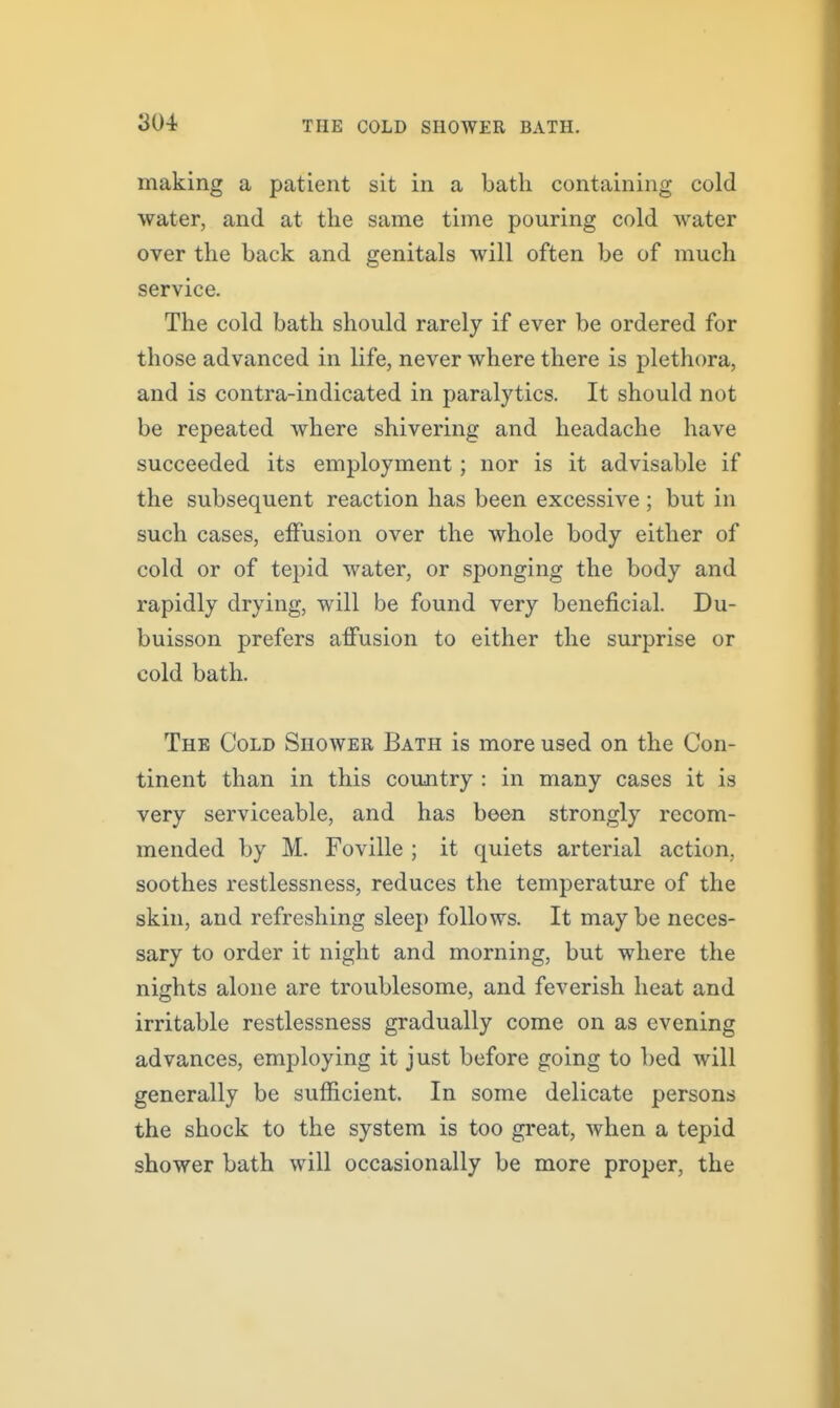 making a patient sit in a bath containing cold water, and at the same time pouring cold water over the back and genitals will often be of much service. The cold bath should rarely if ever be ordered for those advanced in life, never where there is plethora, and is contra-indicated in paralytics. It should not be repeated Avhere shivering and headache have succeeded its employment; nor is it advisable if the subsequent reaction has been excessive; but in such cases, effusion over the whole body either of cold or of tepid water, or sponging the body and rapidly drying, will be found very beneficial. Du- buisson prefers affusion to either the surprise or cold bath. The Cold Shower Bath is more used on the Con- tinent than in this country : in many cases it is very serviceable, and has been strongly recom- mended by M. Foville ; it quiets arterial action, soothes restlessness, reduces the temperature of the skin, and refreshing sleep follows. It maybe neces- sary to order it night and morning, but where the nights alone are troublesome, and feverish heat and irritable restlessness gradually come on as evening advances, employing it just before going to bed will generally be sufficient. In some delicate persons the shock to the system is too great, when a tepid shower bath will occasionally be more proper, the