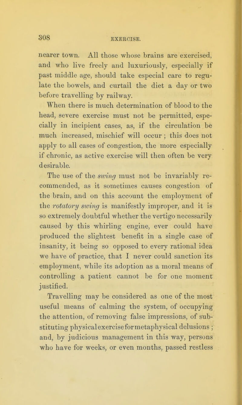 nearer town. All those whose brains are exercised, and who live freely and luxuriously, especially if past middle age, should take especial care to regu- late the bowels, and curtail the diet a day or two before travelling by railway. When there is much determination of blood to the head, severe exercise must not be permitted, espe- cially in incipient cases, as, if the circulation be much increased, mischief will occur ; this does not apply to all cases of congestion, the more especially if chronic, as active exercise will then often be very desirable. The use of the siuing must not be invariably re- commended, as it sometimes causes congestion of the brain, and on this account the employment of the rotatory siuing is manifestly improper, and it is so extremely doubtful whether the vertigo necessarily caused by this whirling engine, ever could have produced the slightest benefit in a single case of insanity, it being so opposed to every rational idea we have of practice, that I never could sanction its employment, while its adoption as a moral means of controlling a patient cannot be for one moment justified. Travelling may be considered as one of the most useful means of calming the system, of occupying the attention, of removing false impressions, of sub- stituting physical exercise for metaphysical delusions ; and, by judicious management in this way, persons who have for weeks, or even months, passed restless