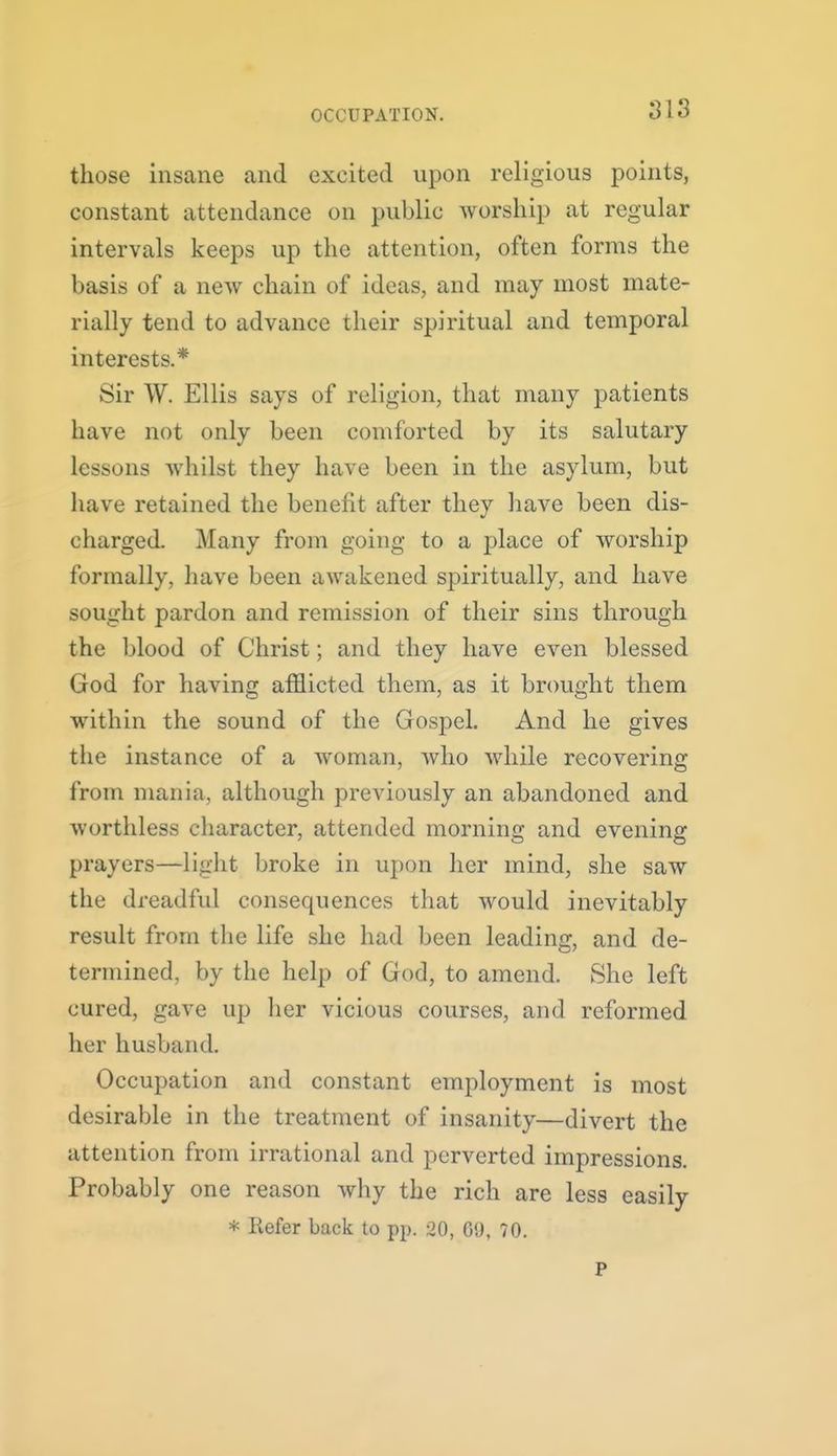 OCCUPATION. those insane and excited upon religious points, constant attendance on public Avorsliip at regular intervals keeps up the attention, often forms the basis of a new chain of ideas, and may most mate- rially tend to advance their spiritual and temporal interests.* Sir W. Ellis says of religion, that many patients have not only been comforted by its salutary lessons whilst they have been in the asylum, but have retained the benefit after they have been dis- charged. Many from going to a place of worship formally, have been awakened spiritually, and have sought pardon and remission of their sins through the blood of Christ; and they have even blessed God for having afflicted them, as it bnmght them within the sound of the Gospel. And he gives tiie instance of a woman, who while recovering from mania, although previously an abandoned and worthless character, attended morning and evening prayers—light broke in upon her mind, she saw the dreadful consequences that would inevitably result from tlie life she had been leading, and de- termined, by the help of God, to amend. She left cured, gave up her vicious courses, and reformed her husband. Occupation and constant employment is most desirable in the treatment of insanity—divert the attention from irrational and perverted impressions. Probably one reason why the rich are less easily * Refer back to pp. 20, 69, 70. P